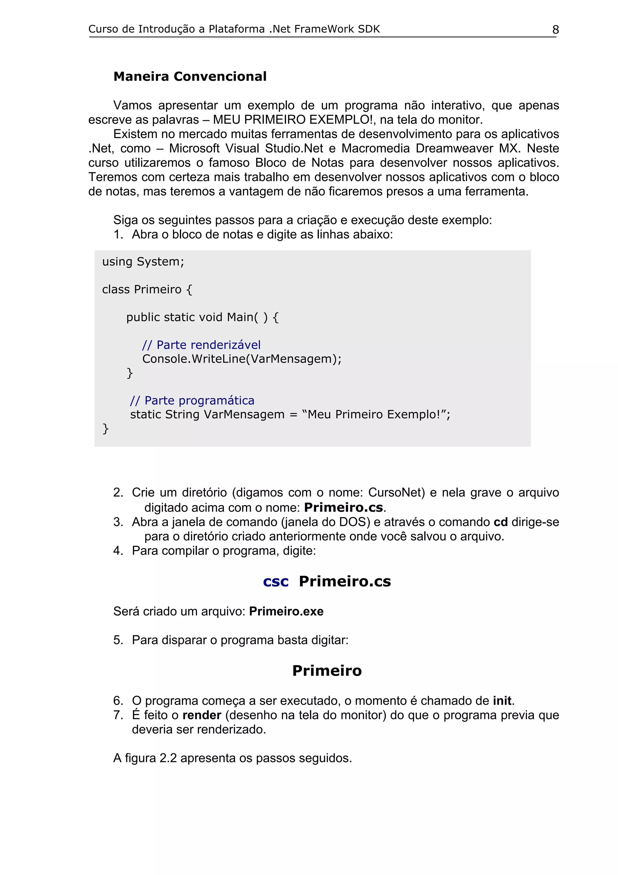 Curso de Introdução a Plataforma .Net FrameWork SDK

8

Maneira Convencional
Vamos apresentar um exemplo de um programa não interativo, que apenas
escreve as palavras – MEU PRIMEIRO EXEMPLO!, na tela do monitor.
Existem no mercado muitas ferramentas de desenvolvimento para os aplicativos
.Net, como – Microsoft Visual Studio.Net e Macromedia Dreamweaver MX. Neste
curso utilizaremos o famoso Bloco de Notas para desenvolver nossos aplicativos.
Teremos com certeza mais trabalho em desenvolver nossos aplicativos com o bloco
de notas, mas teremos a vantagem de não ficaremos presos a uma ferramenta.
Siga os seguintes passos para a criação e execução deste exemplo:
1. Abra o bloco de notas e digite as linhas abaixo:
using System;
class Primeiro {
public static void Main( ) {

}

// Parte renderizável
Console.WriteLine(VarMensagem);

// Parte programática
static String VarMensagem = “Meu Primeiro Exemplo!”;
}

2. Crie um diretório (digamos com o nome: CursoNet) e nela grave o arquivo
digitado acima com o nome: Primeiro.cs.
3. Abra a janela de comando (janela do DOS) e através o comando cd dirige-se
para o diretório criado anteriormente onde você salvou o arquivo.
4. Para compilar o programa, digite:

csc Primeiro.cs
Será criado um arquivo: Primeiro.exe
5. Para disparar o programa basta digitar:

Primeiro
6. O programa começa a ser executado, o momento é chamado de init.
7. É feito o render (desenho na tela do monitor) do que o programa previa que
deveria ser renderizado.
A figura 2.2 apresenta os passos seguidos.

 