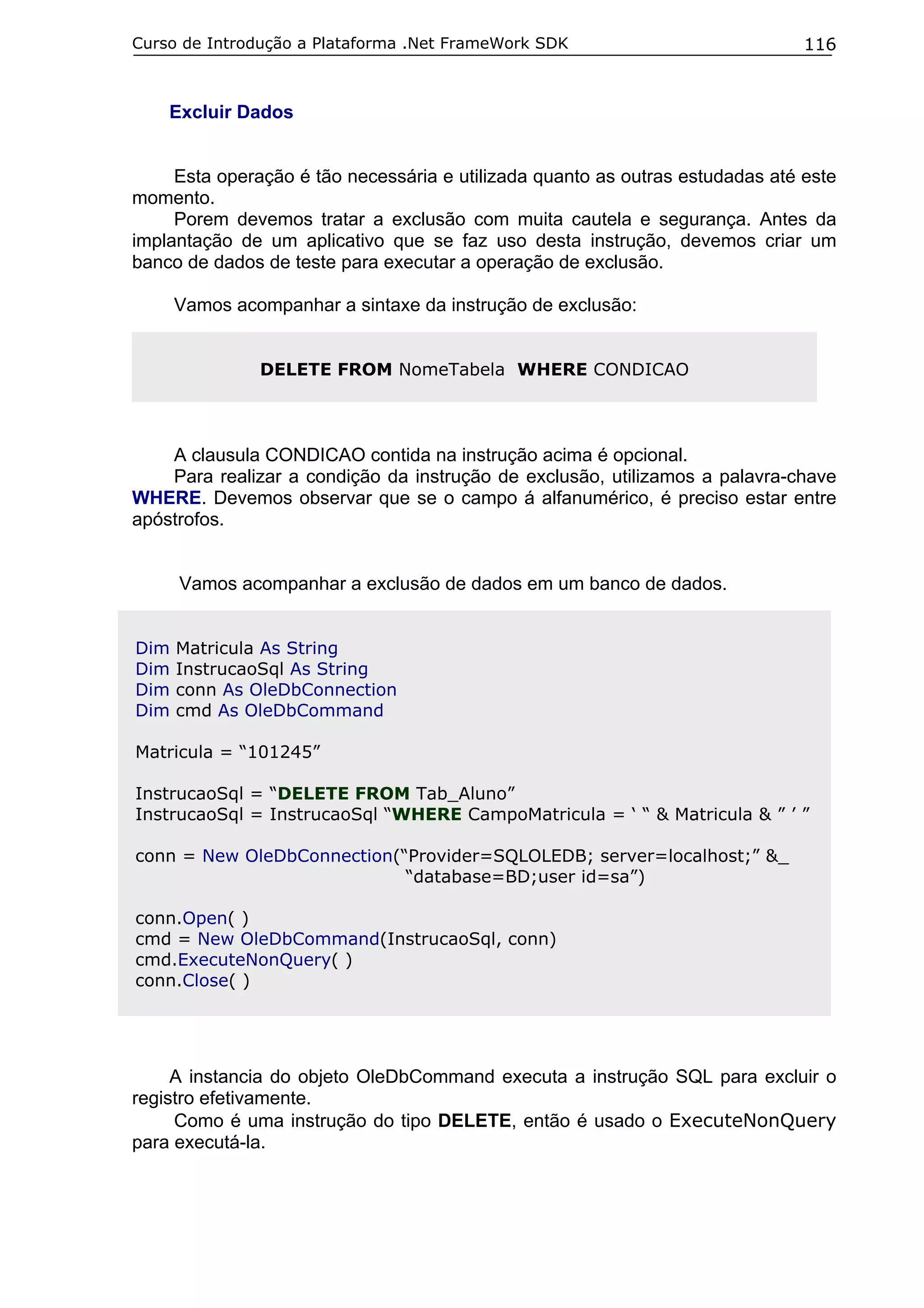 Curso de Introdução a Plataforma .Net FrameWork SDK

116

Excluir Dados
Esta operação é tão necessária e utilizada quanto as outras estudadas até este
momento.
Porem devemos tratar a exclusão com muita cautela e segurança. Antes da
implantação de um aplicativo que se faz uso desta instrução, devemos criar um
banco de dados de teste para executar a operação de exclusão.
Vamos acompanhar a sintaxe da instrução de exclusão:
DELETE FROM NomeTabela WHERE CONDICAO

A clausula CONDICAO contida na instrução acima é opcional.
Para realizar a condição da instrução de exclusão, utilizamos a palavra-chave
WHERE. Devemos observar que se o campo á alfanumérico, é preciso estar entre
apóstrofos.
Vamos acompanhar a exclusão de dados em um banco de dados.
Dim
Dim
Dim
Dim

Matricula As String
InstrucaoSql As String
conn As OleDbConnection
cmd As OleDbCommand

Matricula = “101245”
InstrucaoSql = “DELETE FROM Tab_Aluno”
InstrucaoSql = InstrucaoSql “WHERE CampoMatricula = ‘ “ & Matricula & ” ’ ”
conn = New OleDbConnection(“Provider=SQLOLEDB; server=localhost;” &_
“database=BD;user id=sa”)
conn.Open( )
cmd = New OleDbCommand(InstrucaoSql, conn)
cmd.ExecuteNonQuery( )
conn.Close( )

A instancia do objeto OleDbCommand executa a instrução SQL para excluir o
registro efetivamente.
Como é uma instrução do tipo DELETE, então é usado o ExecuteNonQuery
para executá-la.

 