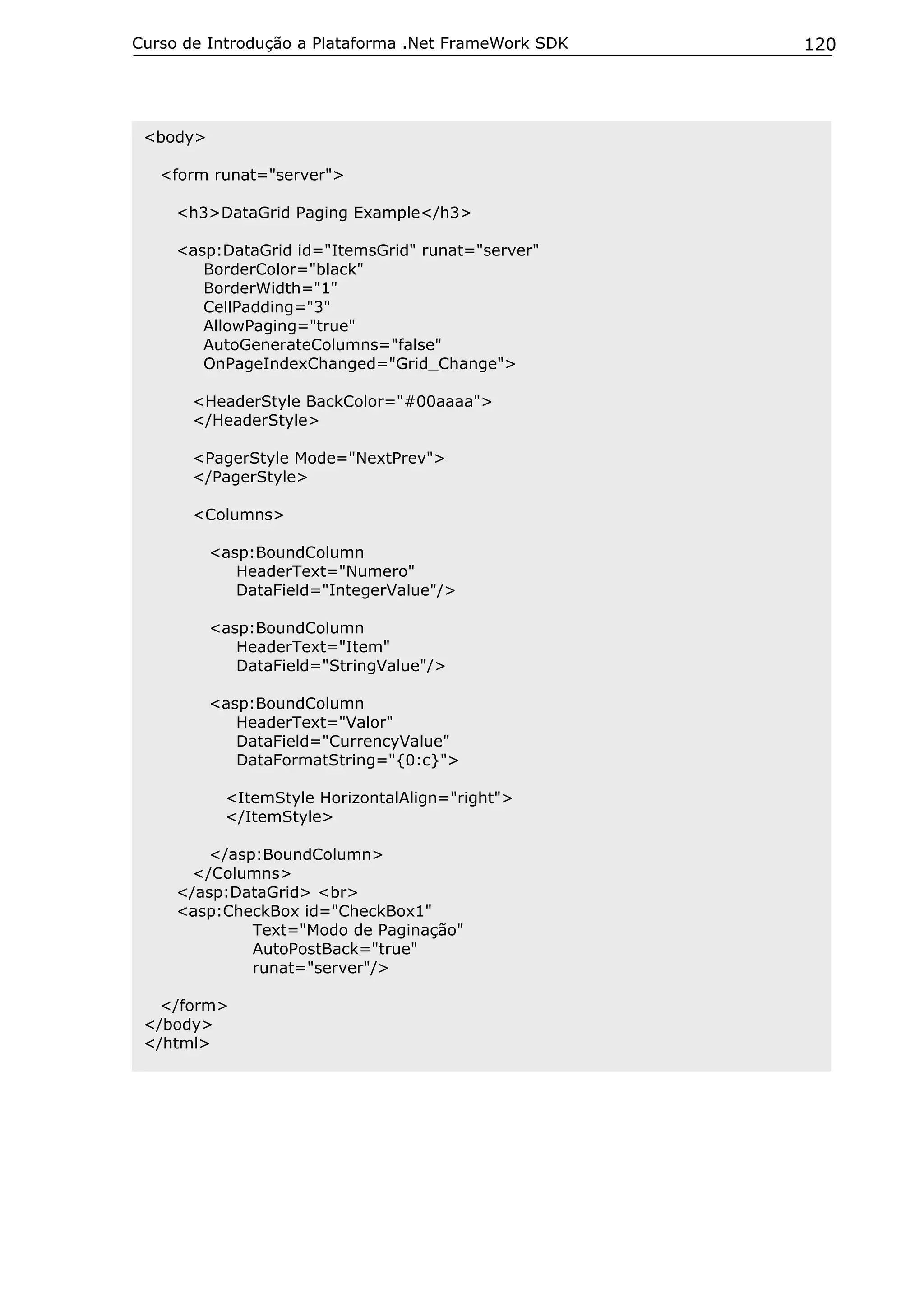 Curso de Introdução a Plataforma .Net FrameWork SDK

<body>
<form runat="server">
<h3>DataGrid Paging Example</h3>
<asp:DataGrid id="ItemsGrid" runat="server"
BorderColor="black"
BorderWidth="1"
CellPadding="3"
AllowPaging="true"
AutoGenerateColumns="false"
OnPageIndexChanged="Grid_Change">
<HeaderStyle BackColor="#00aaaa">
</HeaderStyle>
<PagerStyle Mode="NextPrev">
</PagerStyle>
<Columns>
<asp:BoundColumn
HeaderText="Numero"
DataField="IntegerValue"/>
<asp:BoundColumn
HeaderText="Item"
DataField="StringValue"/>
<asp:BoundColumn
HeaderText="Valor"
DataField="CurrencyValue"
DataFormatString="{0:c}">
<ItemStyle HorizontalAlign="right">
</ItemStyle>
</asp:BoundColumn>
</Columns>
</asp:DataGrid> <br>
<asp:CheckBox id="CheckBox1"
Text="Modo de Paginação"
AutoPostBack="true"
runat="server"/>
</form>
</body>
</html>

120

 