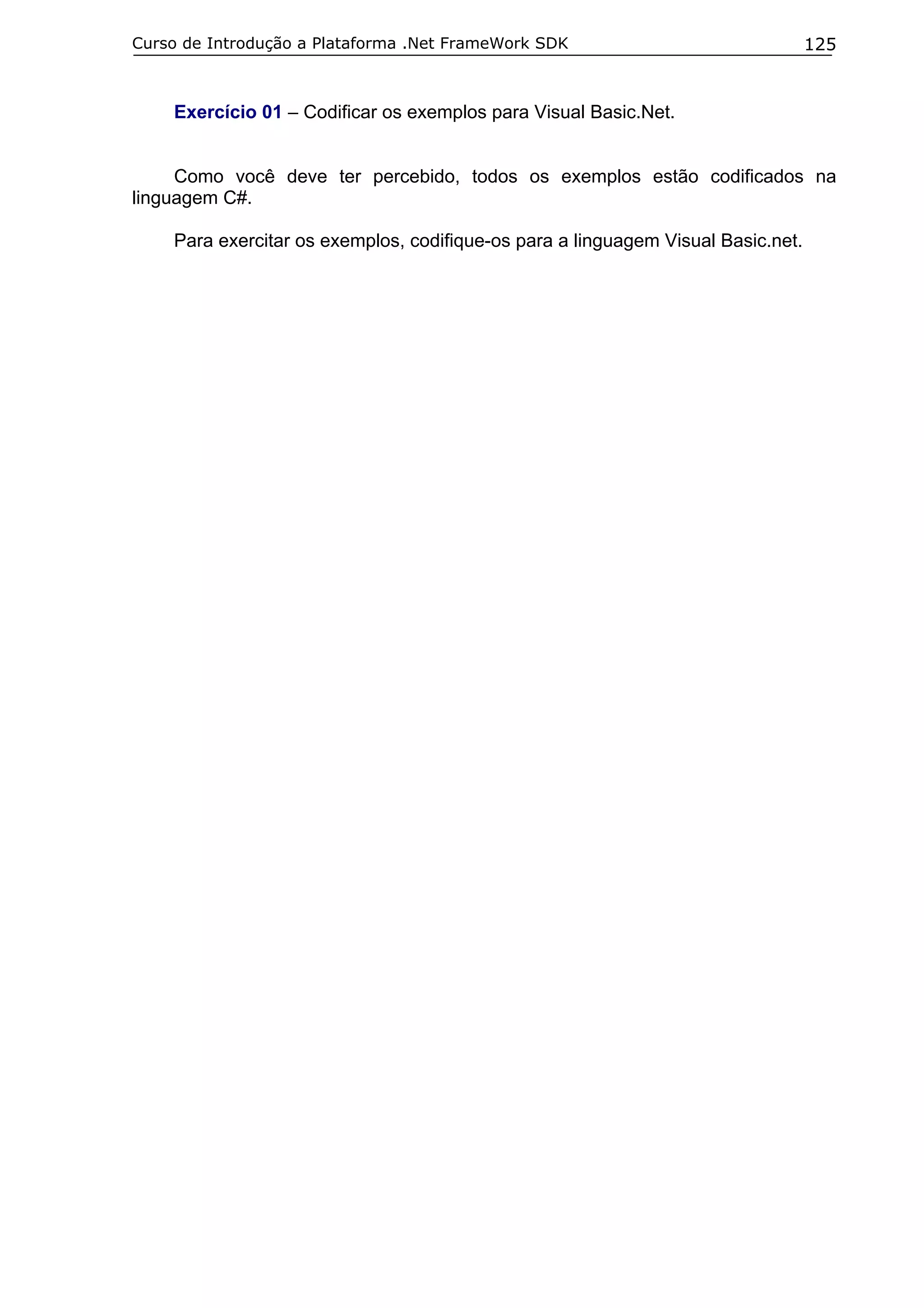 Curso de Introdução a Plataforma .Net FrameWork SDK

125

Exercício 01 – Codificar os exemplos para Visual Basic.Net.
Como você deve ter percebido, todos os exemplos estão codificados na
linguagem C#.
Para exercitar os exemplos, codifique-os para a linguagem Visual Basic.net.

 