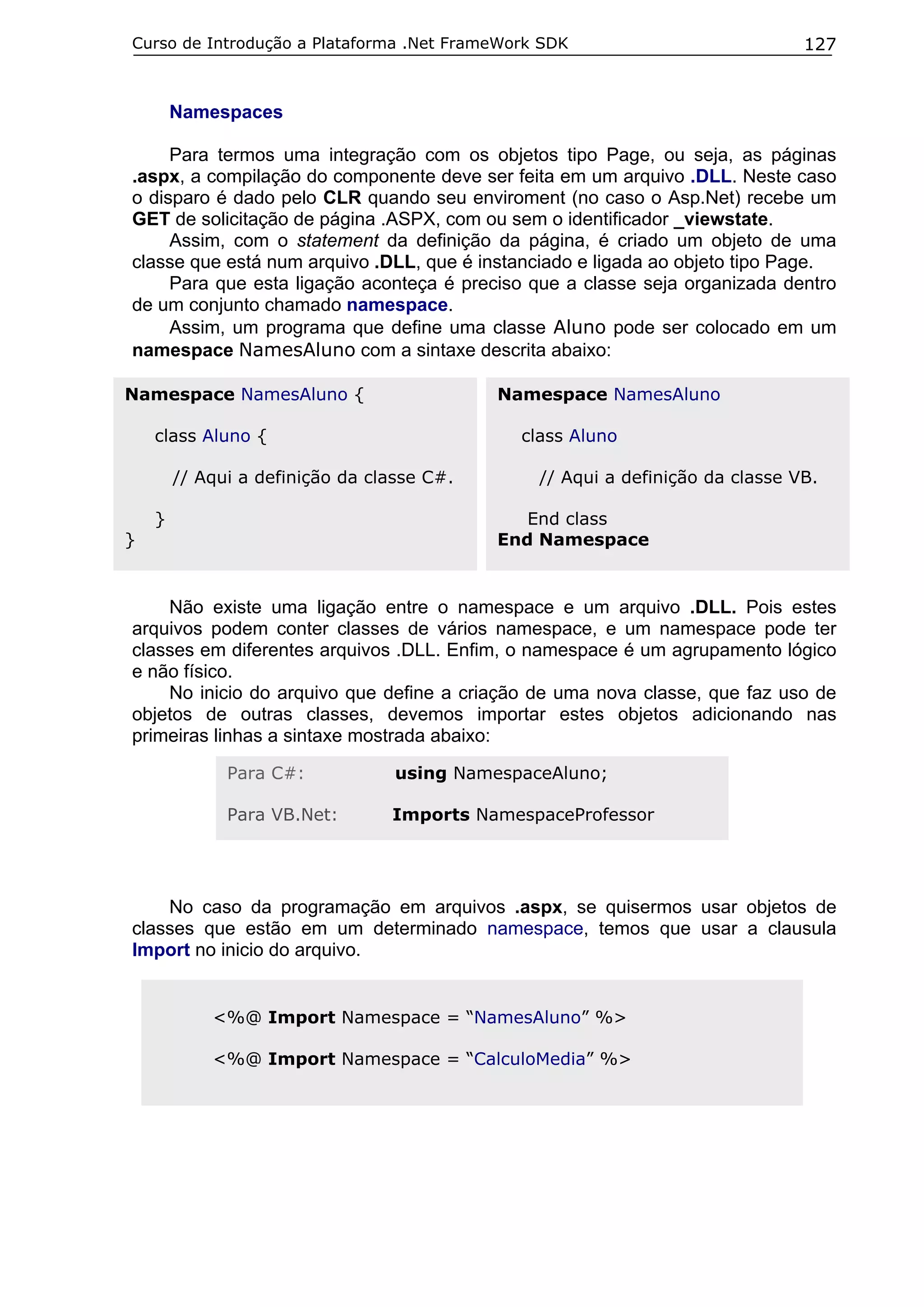 Curso de Introdução a Plataforma .Net FrameWork SDK

127

Namespaces
Para termos uma integração com os objetos tipo Page, ou seja, as páginas
.aspx, a compilação do componente deve ser feita em um arquivo .DLL. Neste caso
o disparo é dado pelo CLR quando seu enviroment (no caso o Asp.Net) recebe um
GET de solicitação de página .ASPX, com ou sem o identificador _viewstate.
Assim, com o statement da definição da página, é criado um objeto de uma
classe que está num arquivo .DLL, que é instanciado e ligada ao objeto tipo Page.
Para que esta ligação aconteça é preciso que a classe seja organizada dentro
de um conjunto chamado namespace.
Assim, um programa que define uma classe Aluno pode ser colocado em um
namespace NamesAluno com a sintaxe descrita abaixo:
Namespace NamesAluno {

Namespace NamesAluno

class Aluno {

class Aluno

// Aqui a definição da classe C#.
}

// Aqui a definição da classe VB.
End class
End Namespace

}

Não existe uma ligação entre o namespace e um arquivo .DLL. Pois estes
arquivos podem conter classes de vários namespace, e um namespace pode ter
classes em diferentes arquivos .DLL. Enfim, o namespace é um agrupamento lógico
e não físico.
No inicio do arquivo que define a criação de uma nova classe, que faz uso de
objetos de outras classes, devemos importar estes objetos adicionando nas
primeiras linhas a sintaxe mostrada abaixo:
Para C#:

using NamespaceAluno;

Para VB.Net:

Imports NamespaceProfessor

No caso da programação em arquivos .aspx, se quisermos usar objetos de
classes que estão em um determinado namespace, temos que usar a clausula
Import no inicio do arquivo.
<%@ Import Namespace = “NamesAluno” %>
<%@ Import Namespace = “CalculoMedia” %>

 