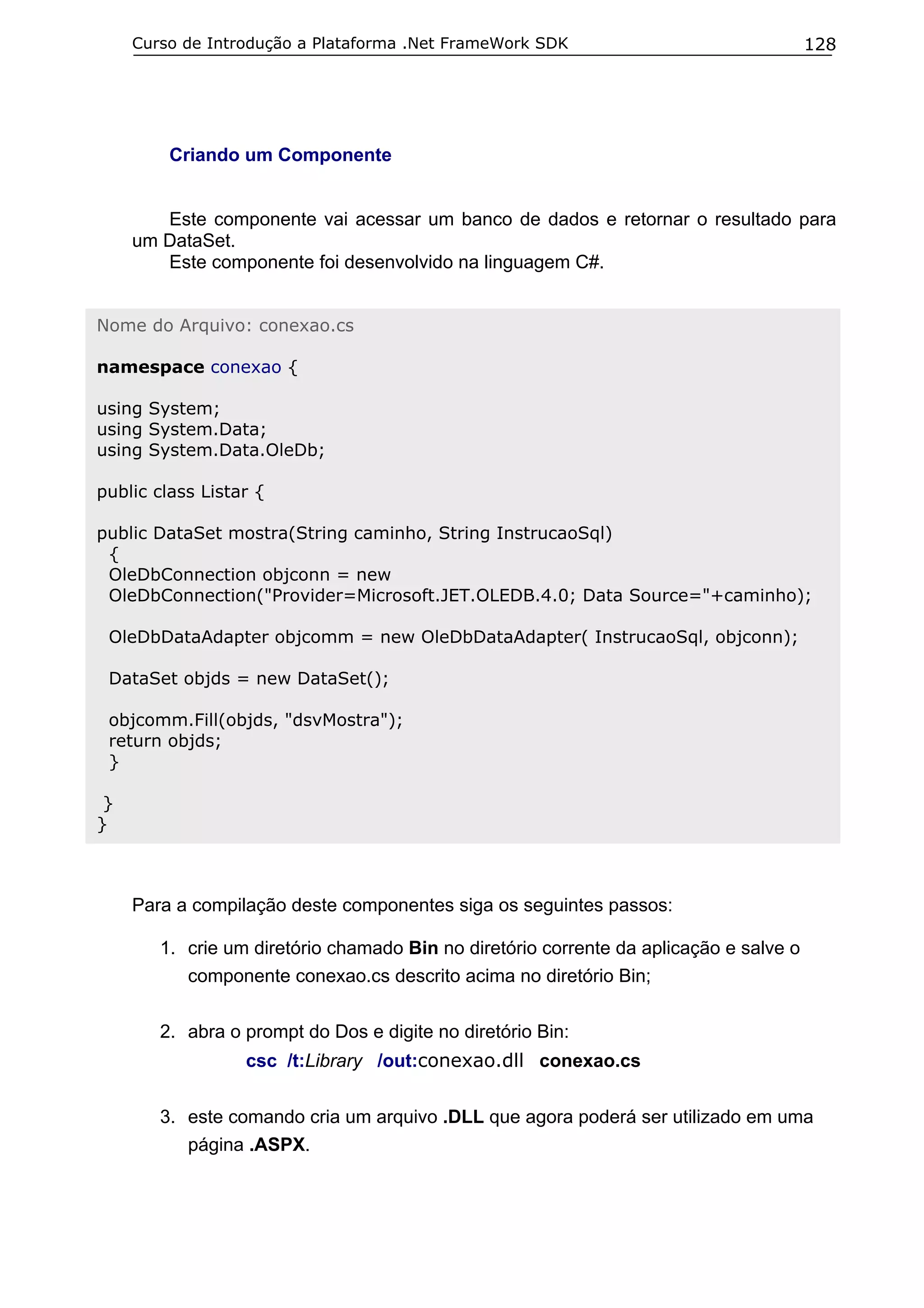 Curso de Introdução a Plataforma .Net FrameWork SDK

128

Criando um Componente
Este componente vai acessar um banco de dados e retornar o resultado para
um DataSet.
Este componente foi desenvolvido na linguagem C#.
Nome do Arquivo: conexao.cs
namespace conexao {
using System;
using System.Data;
using System.Data.OleDb;
public class Listar {
public DataSet mostra(String caminho, String InstrucaoSql)
{
OleDbConnection objconn = new
OleDbConnection("Provider=Microsoft.JET.OLEDB.4.0; Data Source="+caminho);
OleDbDataAdapter objcomm = new OleDbDataAdapter( InstrucaoSql, objconn);
DataSet objds = new DataSet();
objcomm.Fill(objds, "dsvMostra");
return objds;
}
}
}

Para a compilação deste componentes siga os seguintes passos:
1. crie um diretório chamado Bin no diretório corrente da aplicação e salve o
componente conexao.cs descrito acima no diretório Bin;
2. abra o prompt do Dos e digite no diretório Bin:
csc /t:Library /out:conexao.dll conexao.cs
3. este comando cria um arquivo .DLL que agora poderá ser utilizado em uma
página .ASPX.

 