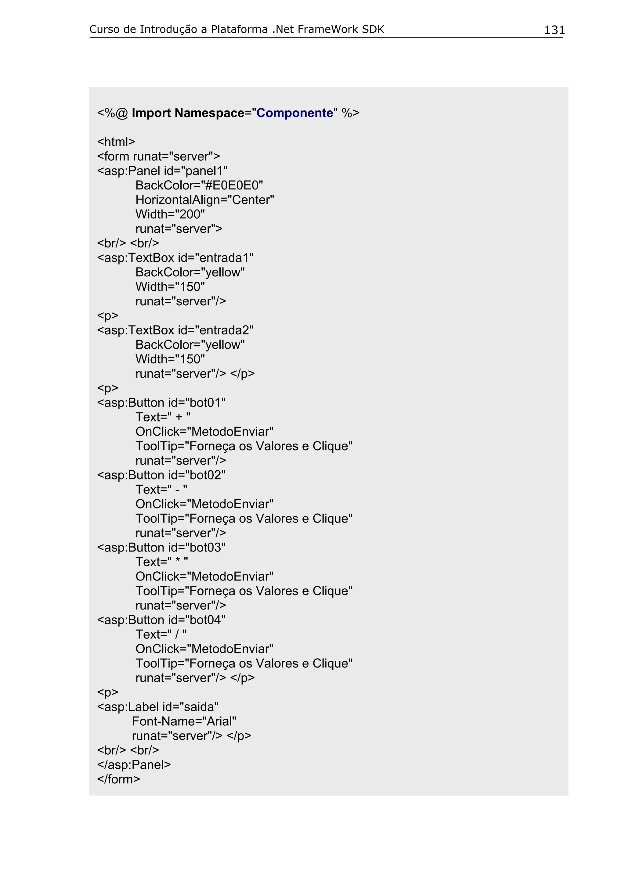 Curso de Introdução a Plataforma .Net FrameWork SDK

<%@ Import Namespace="Componente" %>
<html>
<form runat="server">
<asp:Panel id="panel1"
BackColor="#E0E0E0"
HorizontalAlign="Center"
Width="200"
runat="server">
<br/> <br/>
<asp:TextBox id="entrada1"
BackColor="yellow"
Width="150"
runat="server"/>
<p>
<asp:TextBox id="entrada2"
BackColor="yellow"
Width="150"
runat="server"/> </p>
<p>
<asp:Button id="bot01"
Text=" + "
OnClick="MetodoEnviar"
ToolTip="Forneça os Valores e Clique"
runat="server"/>
<asp:Button id="bot02"
Text=" - "
OnClick="MetodoEnviar"
ToolTip="Forneça os Valores e Clique"
runat="server"/>
<asp:Button id="bot03"
Text=" * "
OnClick="MetodoEnviar"
ToolTip="Forneça os Valores e Clique"
runat="server"/>
<asp:Button id="bot04"
Text=" / "
OnClick="MetodoEnviar"
ToolTip="Forneça os Valores e Clique"
runat="server"/> </p>
<p>
<asp:Label id="saida"
Font-Name="Arial"
runat="server"/> </p>
<br/> <br/>
</asp:Panel>
</form>

131

 