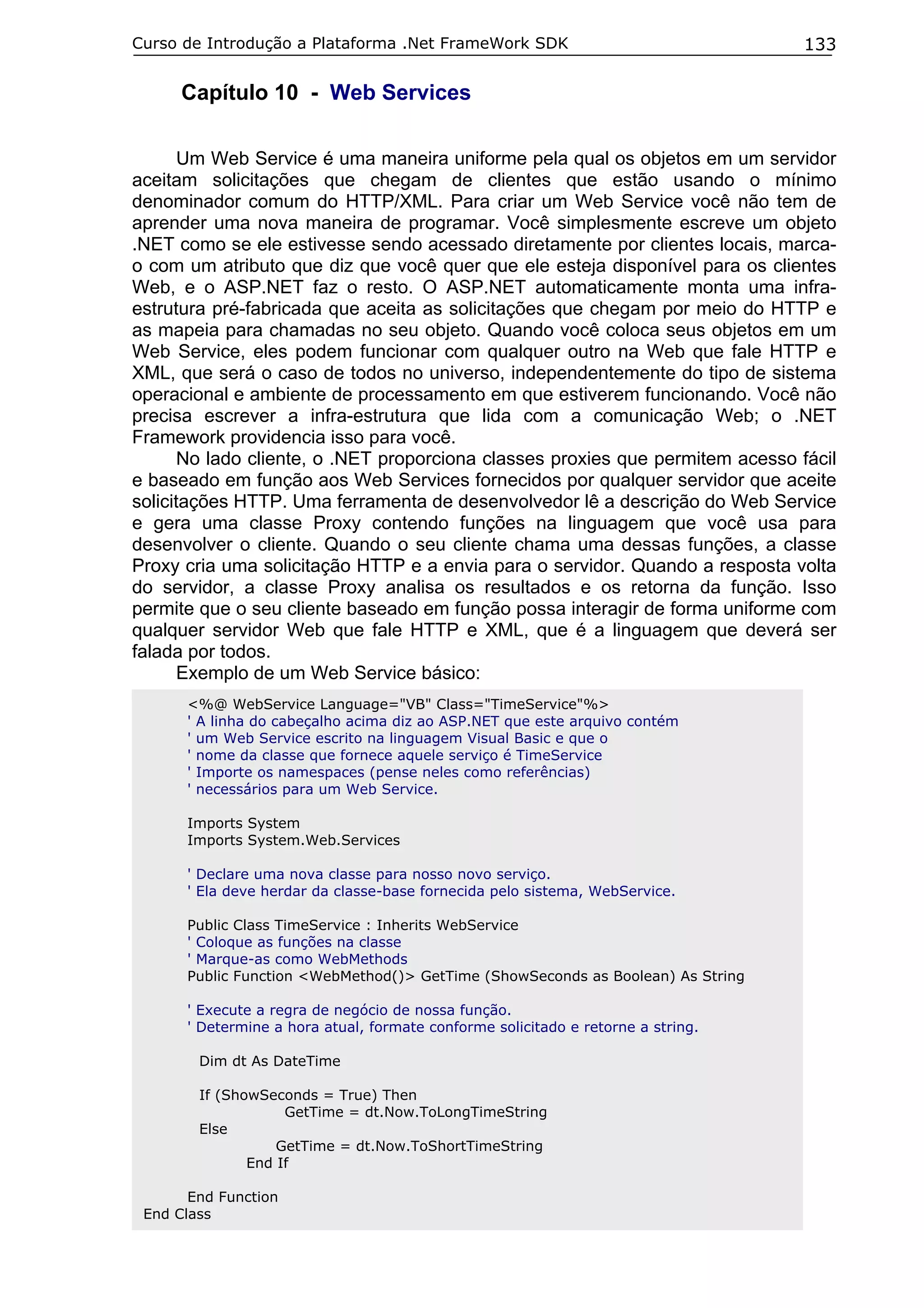 Curso de Introdução a Plataforma .Net FrameWork SDK

133

Capítulo 10 - Web Services
Um Web Service é uma maneira uniforme pela qual os objetos em um servidor
aceitam solicitações que chegam de clientes que estão usando o mínimo
denominador comum do HTTP/XML. Para criar um Web Service você não tem de
aprender uma nova maneira de programar. Você simplesmente escreve um objeto
.NET como se ele estivesse sendo acessado diretamente por clientes locais, marcao com um atributo que diz que você quer que ele esteja disponível para os clientes
Web, e o ASP.NET faz o resto. O ASP.NET automaticamente monta uma infraestrutura pré-fabricada que aceita as solicitações que chegam por meio do HTTP e
as mapeia para chamadas no seu objeto. Quando você coloca seus objetos em um
Web Service, eles podem funcionar com qualquer outro na Web que fale HTTP e
XML, que será o caso de todos no universo, independentemente do tipo de sistema
operacional e ambiente de processamento em que estiverem funcionando. Você não
precisa escrever a infra-estrutura que lida com a comunicação Web; o .NET
Framework providencia isso para você.
No lado cliente, o .NET proporciona classes proxies que permitem acesso fácil
e baseado em função aos Web Services fornecidos por qualquer servidor que aceite
solicitações HTTP. Uma ferramenta de desenvolvedor lê a descrição do Web Service
e gera uma classe Proxy contendo funções na linguagem que você usa para
desenvolver o cliente. Quando o seu cliente chama uma dessas funções, a classe
Proxy cria uma solicitação HTTP e a envia para o servidor. Quando a resposta volta
do servidor, a classe Proxy analisa os resultados e os retorna da função. Isso
permite que o seu cliente baseado em função possa interagir de forma uniforme com
qualquer servidor Web que fale HTTP e XML, que é a linguagem que deverá ser
falada por todos.
Exemplo de um Web Service básico:
<%@ WebService Language="VB" Class="TimeService"%>
' A linha do cabeçalho acima diz ao ASP.NET que este arquivo contém
' um Web Service escrito na linguagem Visual Basic e que o
' nome da classe que fornece aquele serviço é TimeService
' Importe os namespaces (pense neles como referências)
' necessários para um Web Service.
Imports System
Imports System.Web.Services
' Declare uma nova classe para nosso novo serviço.
' Ela deve herdar da classe-base fornecida pelo sistema, WebService.
Public Class TimeService : Inherits WebService
' Coloque as funções na classe
' Marque-as como WebMethods
Public Function <WebMethod()> GetTime (ShowSeconds as Boolean) As String
' Execute a regra de negócio de nossa função.
' Determine a hora atual, formate conforme solicitado e retorne a string.
Dim dt As DateTime
If (ShowSeconds = True) Then
GetTime = dt.Now.ToLongTimeString
Else
GetTime = dt.Now.ToShortTimeString
End If
End Function
End Class

 