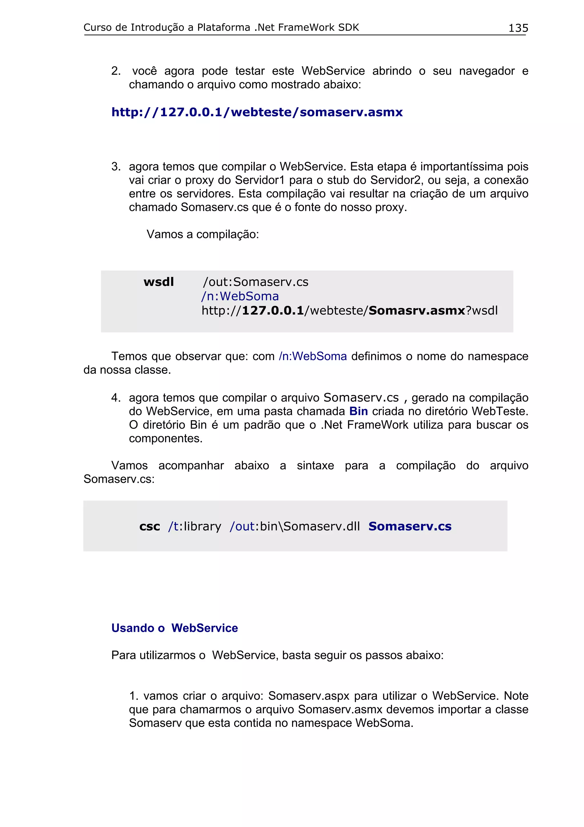 Curso de Introdução a Plataforma .Net FrameWork SDK

135

2. você agora pode testar este WebService abrindo o seu navegador e
chamando o arquivo como mostrado abaixo:
http://127.0.0.1/webteste/somaserv.asmx

3. agora temos que compilar o WebService. Esta etapa é importantíssima pois
vai criar o proxy do Servidor1 para o stub do Servidor2, ou seja, a conexão
entre os servidores. Esta compilação vai resultar na criação de um arquivo
chamado Somaserv.cs que é o fonte do nosso proxy.
Vamos a compilação:

wsdl

/out:Somaserv.cs
/n:WebSoma
http://127.0.0.1/webteste/Somasrv.asmx?wsdl

Temos que observar que: com /n:WebSoma definimos o nome do namespace
da nossa classe.
4. agora temos que compilar o arquivo Somaserv.cs , gerado na compilação
do WebService, em uma pasta chamada Bin criada no diretório WebTeste.
O diretório Bin é um padrão que o .Net FrameWork utiliza para buscar os
componentes.
Vamos acompanhar abaixo a sintaxe para a compilação do arquivo
Somaserv.cs:

csc /t:library /out:binSomaserv.dll Somaserv.cs

Usando o WebService
Para utilizarmos o WebService, basta seguir os passos abaixo:
1. vamos criar o arquivo: Somaserv.aspx para utilizar o WebService. Note
que para chamarmos o arquivo Somaserv.asmx devemos importar a classe
Somaserv que esta contida no namespace WebSoma.

 
