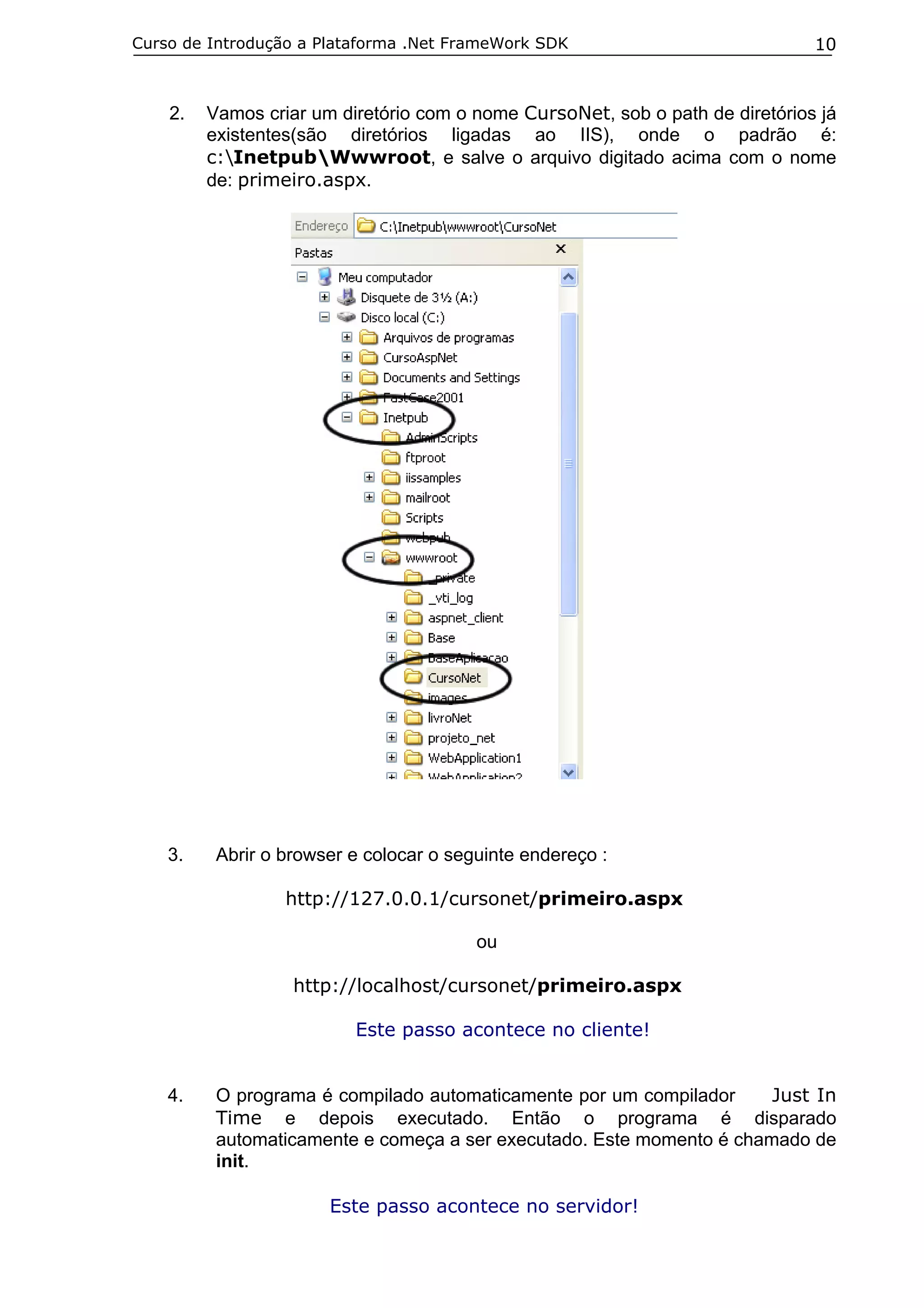 Curso de Introdução a Plataforma .Net FrameWork SDK

2.

3.

10

Vamos criar um diretório com o nome CursoNet, sob o path de diretórios já
existentes(são diretórios ligadas ao IIS), onde o padrão é:
c:InetpubWwwroot, e salve o arquivo digitado acima com o nome
de: primeiro.aspx.

Abrir o browser e colocar o seguinte endereço :
http://127.0.0.1/cursonet/primeiro.aspx
ou
http://localhost/cursonet/primeiro.aspx
Este passo acontece no cliente!

4.

O programa é compilado automaticamente por um compilador
Just In
Time e depois executado. Então o programa é disparado
automaticamente e começa a ser executado. Este momento é chamado de
init.
Este passo acontece no servidor!

 