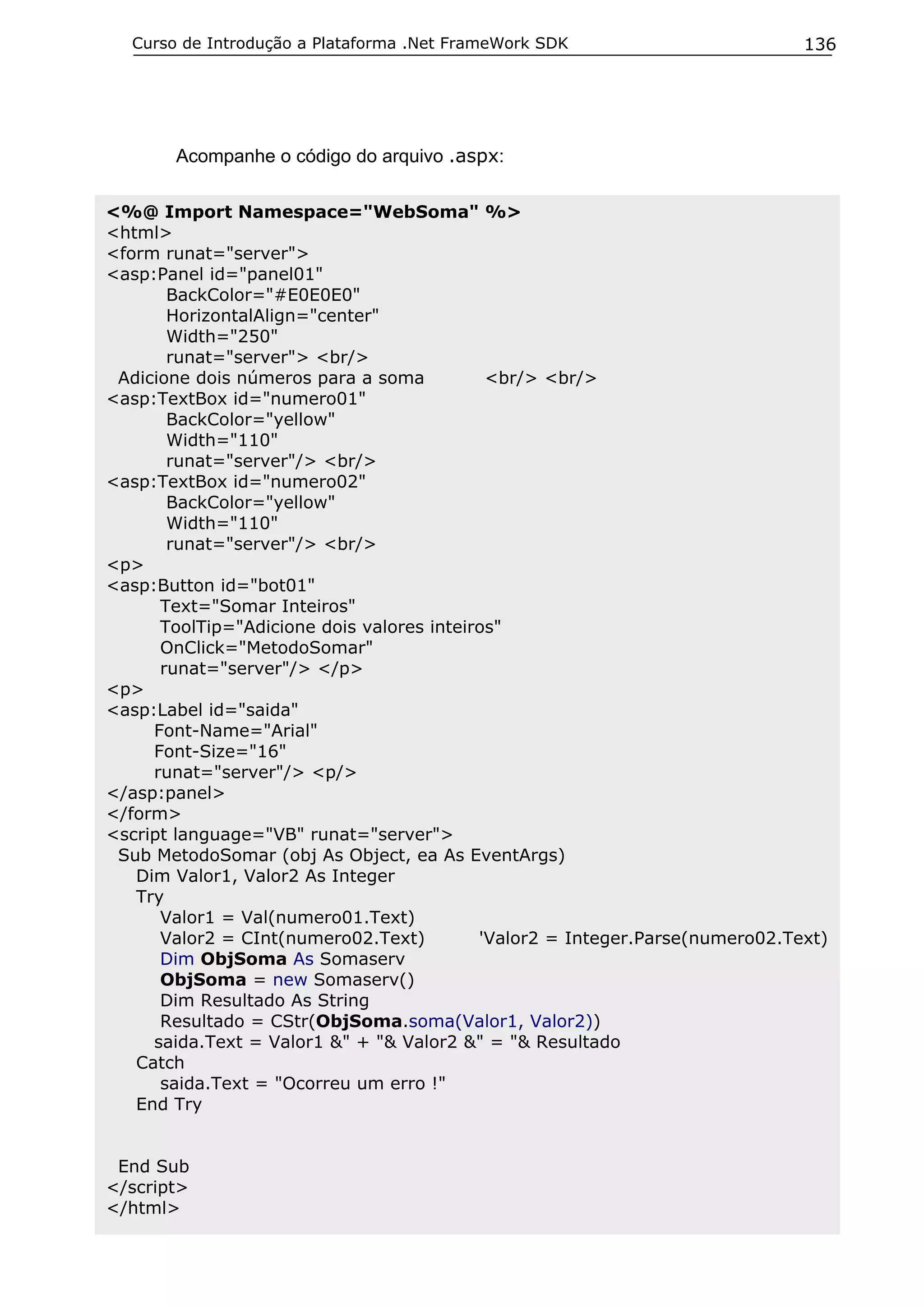 Curso de Introdução a Plataforma .Net FrameWork SDK

136

Acompanhe o código do arquivo .aspx:
<%@ Import Namespace="WebSoma" %>
<html>
<form runat="server">
<asp:Panel id="panel01"
BackColor="#E0E0E0"
HorizontalAlign="center"
Width="250"
runat="server"> <br/>
Adicione dois números para a soma
<br/> <br/>
<asp:TextBox id="numero01"
BackColor="yellow"
Width="110"
runat="server"/> <br/>
<asp:TextBox id="numero02"
BackColor="yellow"
Width="110"
runat="server"/> <br/>
<p>
<asp:Button id="bot01"
Text="Somar Inteiros"
ToolTip="Adicione dois valores inteiros"
OnClick="MetodoSomar"
runat="server"/> </p>
<p>
<asp:Label id="saida"
Font-Name="Arial"
Font-Size="16"
runat="server"/> <p/>
</asp:panel>
</form>
<script language="VB" runat="server">
Sub MetodoSomar (obj As Object, ea As EventArgs)
Dim Valor1, Valor2 As Integer
Try
Valor1 = Val(numero01.Text)
Valor2 = CInt(numero02.Text)
'Valor2 = Integer.Parse(numero02.Text)
Dim ObjSoma As Somaserv
ObjSoma = new Somaserv()
Dim Resultado As String
Resultado = CStr(ObjSoma.soma(Valor1, Valor2))
saida.Text = Valor1 &" + "& Valor2 &" = "& Resultado
Catch
saida.Text = "Ocorreu um erro !"
End Try
End Sub
</script>
</html>

 