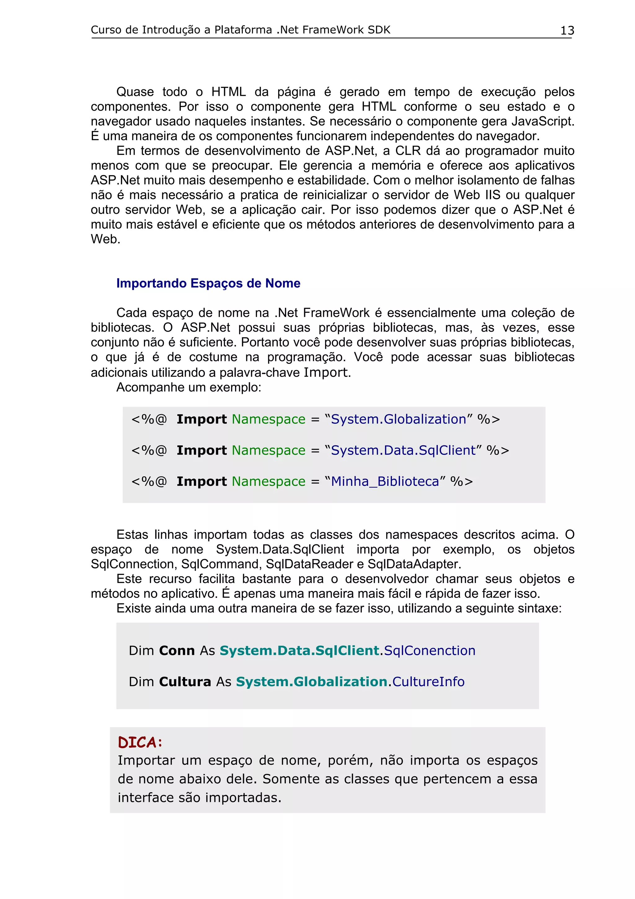 Curso de Introdução a Plataforma .Net FrameWork SDK

13

Quase todo o HTML da página é gerado em tempo de execução pelos
componentes. Por isso o componente gera HTML conforme o seu estado e o
navegador usado naqueles instantes. Se necessário o componente gera JavaScript.
É uma maneira de os componentes funcionarem independentes do navegador.
Em termos de desenvolvimento de ASP.Net, a CLR dá ao programador muito
menos com que se preocupar. Ele gerencia a memória e oferece aos aplicativos
ASP.Net muito mais desempenho e estabilidade. Com o melhor isolamento de falhas
não é mais necessário a pratica de reinicializar o servidor de Web IIS ou qualquer
outro servidor Web, se a aplicação cair. Por isso podemos dizer que o ASP.Net é
muito mais estável e eficiente que os métodos anteriores de desenvolvimento para a
Web.
Importando Espaços de Nome
Cada espaço de nome na .Net FrameWork é essencialmente uma coleção de
bibliotecas. O ASP.Net possui suas próprias bibliotecas, mas, às vezes, esse
conjunto não é suficiente. Portanto você pode desenvolver suas próprias bibliotecas,
o que já é de costume na programação. Você pode acessar suas bibliotecas
adicionais utilizando a palavra-chave Import.
Acompanhe um exemplo:
<%@ Import Namespace = “System.Globalization” %>
<%@ Import Namespace = “System.Data.SqlClient” %>
<%@ Import Namespace = “Minha_Biblioteca” %>

Estas linhas importam todas as classes dos namespaces descritos acima. O
espaço de nome System.Data.SqlClient importa por exemplo, os objetos
SqlConnection, SqlCommand, SqlDataReader e SqlDataAdapter.
Este recurso facilita bastante para o desenvolvedor chamar seus objetos e
métodos no aplicativo. É apenas uma maneira mais fácil e rápida de fazer isso.
Existe ainda uma outra maneira de se fazer isso, utilizando a seguinte sintaxe:
Dim Conn As System.Data.SqlClient.SqlConenction
Dim Cultura As System.Globalization.CultureInfo

DICA:
Importar um espaço de nome, porém, não importa os espaços
de nome abaixo dele. Somente as classes que pertencem a essa
interface são importadas.

 