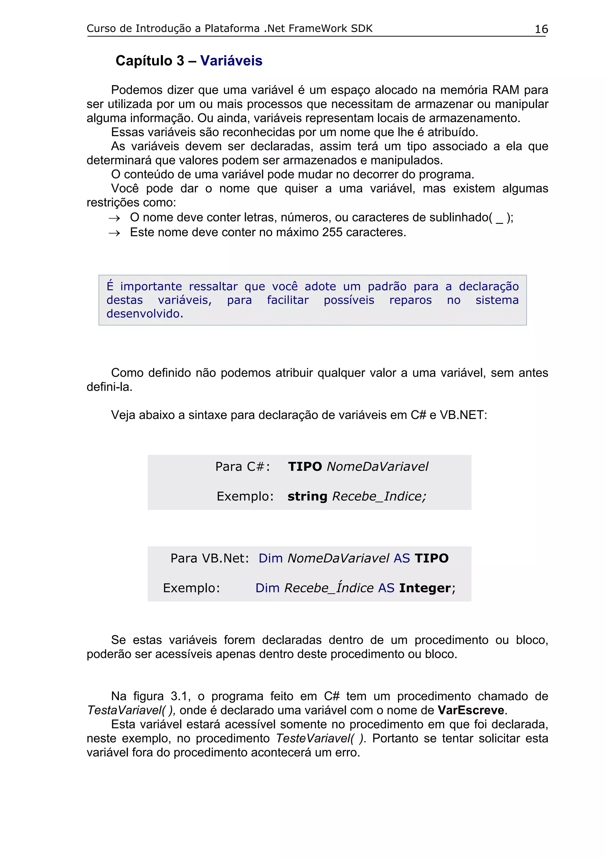 Curso de Introdução a Plataforma .Net FrameWork SDK

16

Capítulo 3 – Variáveis
Podemos dizer que uma variável é um espaço alocado na memória RAM para
ser utilizada por um ou mais processos que necessitam de armazenar ou manipular
alguma informação. Ou ainda, variáveis representam locais de armazenamento.
Essas variáveis são reconhecidas por um nome que lhe é atribuído.
As variáveis devem ser declaradas, assim terá um tipo associado a ela que
determinará que valores podem ser armazenados e manipulados.
O conteúdo de uma variável pode mudar no decorrer do programa.
Você pode dar o nome que quiser a uma variável, mas existem algumas
restrições como:
→ O nome deve conter letras, números, ou caracteres de sublinhado( _ );
→ Este nome deve conter no máximo 255 caracteres.

É importante ressaltar que você adote um padrão para a declaração
destas variáveis, para facilitar possíveis reparos no sistema
desenvolvido.

Como definido não podemos atribuir qualquer valor a uma variável, sem antes
defini-la.
Veja abaixo a sintaxe para declaração de variáveis em C# e VB.NET:

Para C#:

TIPO NomeDaVariavel

Exemplo:

string Recebe_Indice;

Para VB.Net: Dim NomeDaVariavel AS TIPO
Exemplo:

Dim Recebe_Índice AS Integer;

Se estas variáveis forem declaradas dentro de um procedimento ou bloco,
poderão ser acessíveis apenas dentro deste procedimento ou bloco.
Na figura 3.1, o programa feito em C# tem um procedimento chamado de
TestaVariavel( ), onde é declarado uma variável com o nome de VarEscreve.
Esta variável estará acessível somente no procedimento em que foi declarada,
neste exemplo, no procedimento TesteVariavel( ). Portanto se tentar solicitar esta
variável fora do procedimento acontecerá um erro.

 