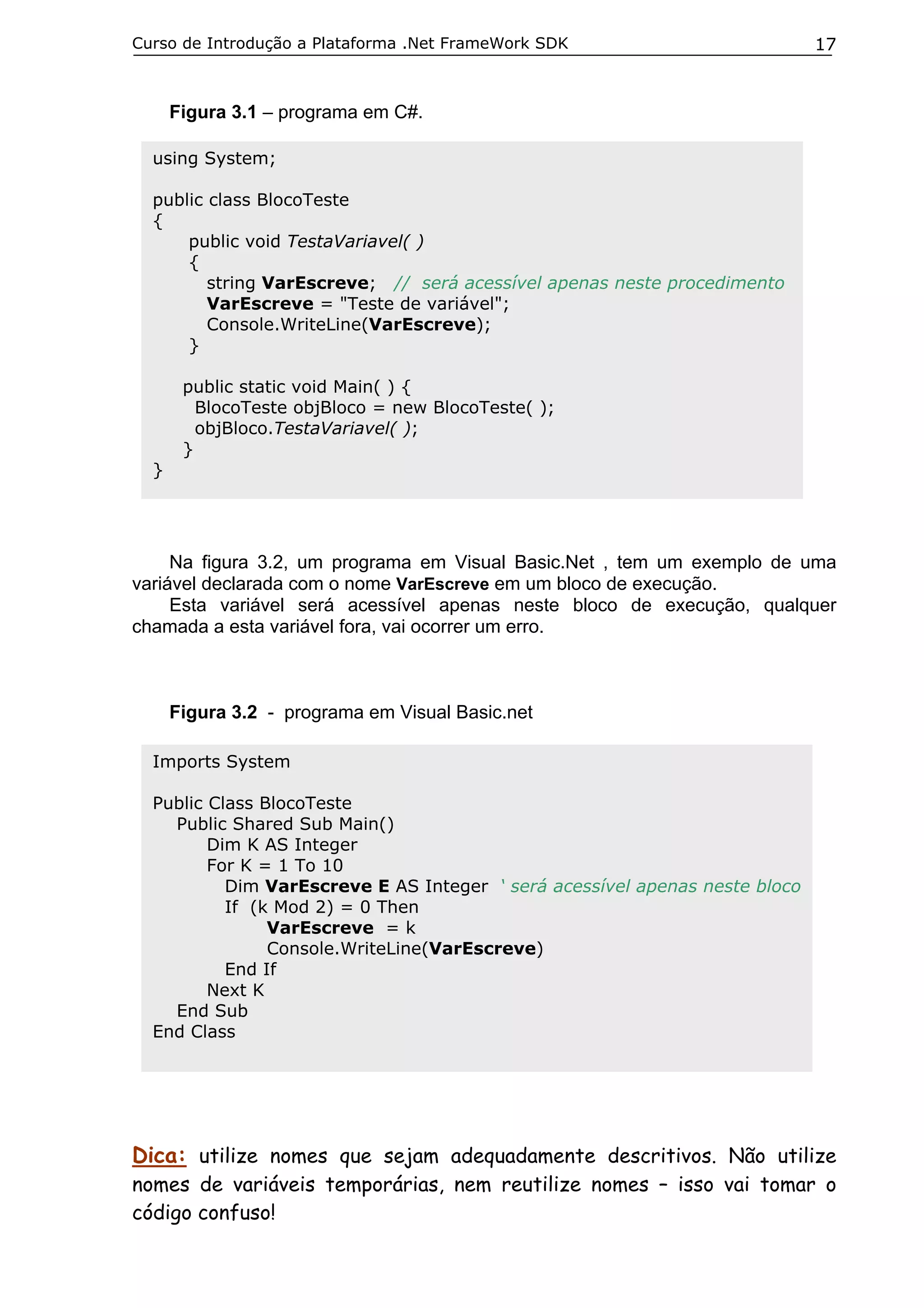 Curso de Introdução a Plataforma .Net FrameWork SDK

17

Figura 3.1 – programa em C#.
using System;
public class BlocoTeste
{
public void TestaVariavel( )
{
string VarEscreve; // será acessível apenas neste procedimento
VarEscreve = "Teste de variável";
Console.WriteLine(VarEscreve);
}

}

public static void Main( ) {
BlocoTeste objBloco = new BlocoTeste( );
objBloco.TestaVariavel( );
}

Na figura 3.2, um programa em Visual Basic.Net , tem um exemplo de uma
variável declarada com o nome VarEscreve em um bloco de execução.
Esta variável será acessível apenas neste bloco de execução, qualquer
chamada a esta variável fora, vai ocorrer um erro.

Figura 3.2 - programa em Visual Basic.net
Imports System
Public Class BlocoTeste
Public Shared Sub Main()
Dim K AS Integer
For K = 1 To 10
Dim VarEscreve E AS Integer ‘ será acessível apenas neste bloco
If (k Mod 2) = 0 Then
VarEscreve = k
Console.WriteLine(VarEscreve)
End If
Next K
End Sub
End Class

Dica: utilize nomes que sejam adequadamente descritivos. Não utilize

nomes de variáveis temporárias, nem reutilize nomes – isso vai tomar o
código confuso!

 