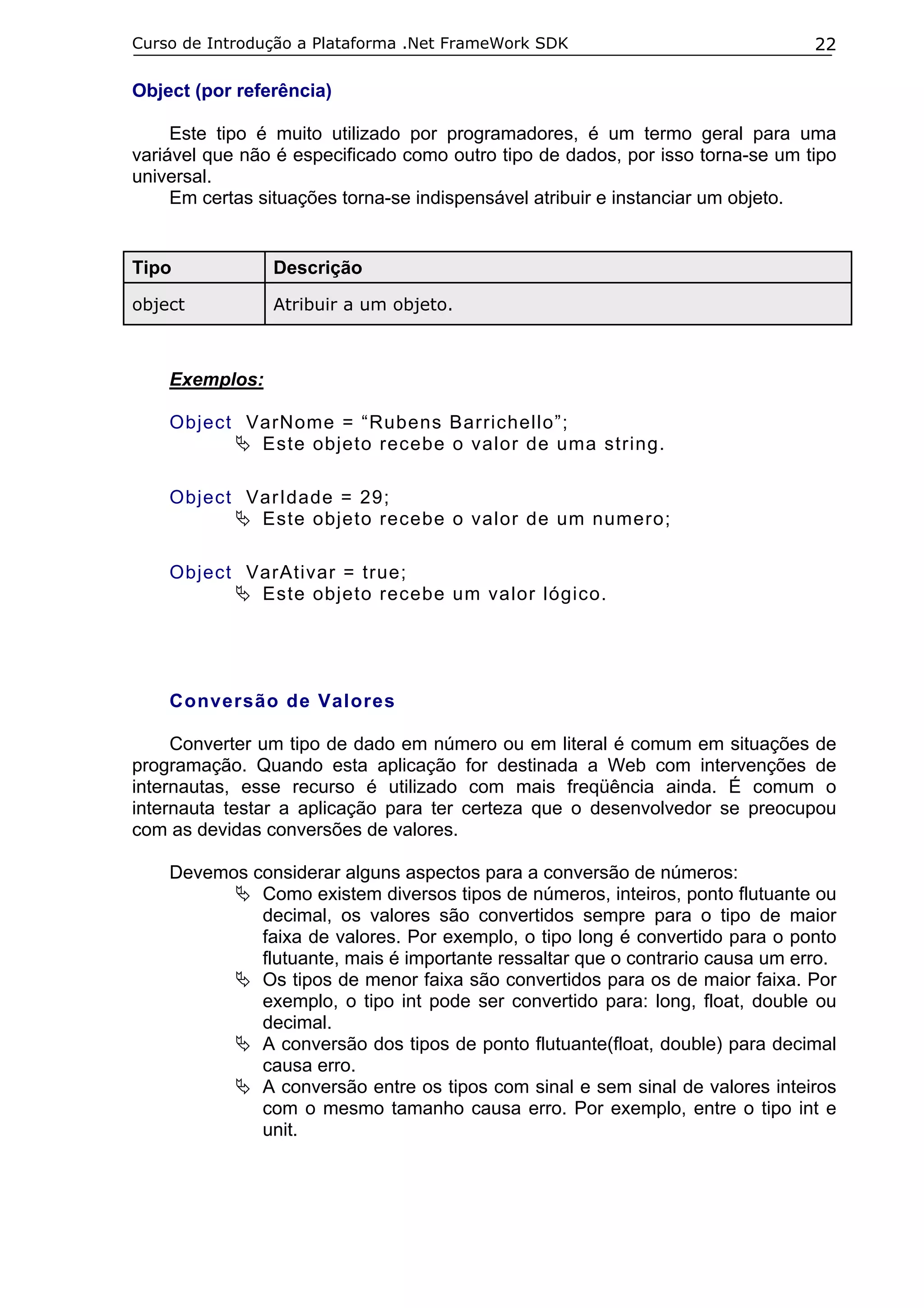 Curso de Introdução a Plataforma .Net FrameWork SDK

22

Object (por referência)
Este tipo é muito utilizado por programadores, é um termo geral para uma
variável que não é especificado como outro tipo de dados, por isso torna-se um tipo
universal.
Em certas situações torna-se indispensável atribuir e instanciar um objeto.

Tipo

Descrição

object

Atribuir a um objeto.

Exemplos:
Object VarNome = “Rubens Barrichello”;
Este objeto recebe o valor de uma string.
Object VarIdade = 29;
Este objeto recebe o valor de um numero;
Object VarAtivar = true;
Este objeto recebe um valor lógico.

Conversão de Valores
Converter um tipo de dado em número ou em literal é comum em situações de
programação. Quando esta aplicação for destinada a Web com intervenções de
internautas, esse recurso é utilizado com mais freqüência ainda. É comum o
internauta testar a aplicação para ter certeza que o desenvolvedor se preocupou
com as devidas conversões de valores.
Devemos considerar alguns aspectos para a conversão de números:
Como existem diversos tipos de números, inteiros, ponto flutuante ou
decimal, os valores são convertidos sempre para o tipo de maior
faixa de valores. Por exemplo, o tipo long é convertido para o ponto
flutuante, mais é importante ressaltar que o contrario causa um erro.
Os tipos de menor faixa são convertidos para os de maior faixa. Por
exemplo, o tipo int pode ser convertido para: long, float, double ou
decimal.
A conversão dos tipos de ponto flutuante(float, double) para decimal
causa erro.
A conversão entre os tipos com sinal e sem sinal de valores inteiros
com o mesmo tamanho causa erro. Por exemplo, entre o tipo int e
unit.

 