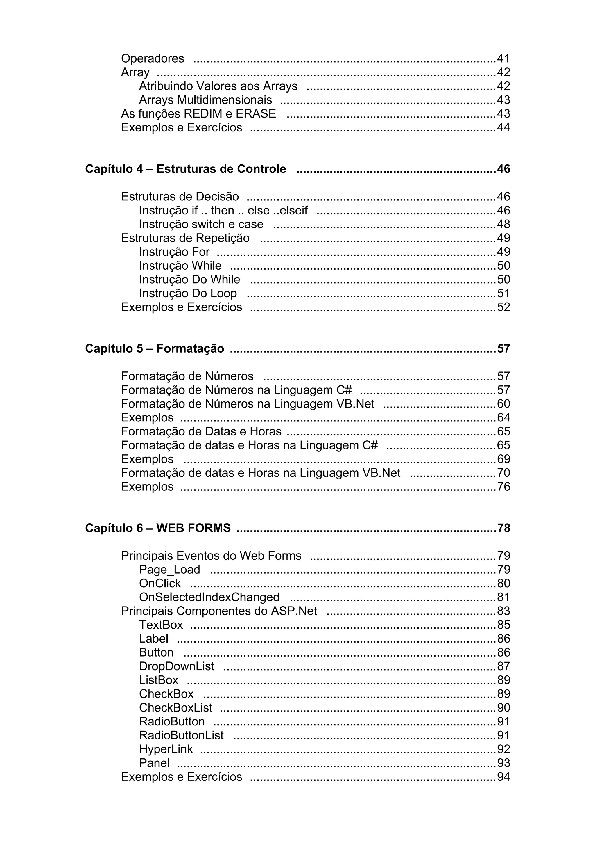 Operadores ...........................................................................................41
Array ......................................................................................................42
Atribuindo Valores aos Arrays .........................................................42
Arrays Multidimensionais .................................................................43
As funções REDIM e ERASE ...............................................................43
Exemplos e Exercícios ..........................................................................44
Capítulo 4 – Estruturas de Controle ............................................................46
Estruturas de Decisão ...........................................................................46
Instrução if .. then .. else ..elseif ......................................................46
Instrução switch e case ...................................................................48
Estruturas de Repetição .......................................................................49
Instrução For ....................................................................................49
Instrução While ................................................................................50
Instrução Do While ..........................................................................50
Instrução Do Loop ...........................................................................51
Exemplos e Exercícios ..........................................................................52
Capítulo 5 – Formatação ................................................................................57
Formatação de Números ......................................................................57
Formatação de Números na Linguagem C# .........................................57
Formatação de Números na Linguagem VB.Net ..................................60
Exemplos ...............................................................................................64
Formatação de Datas e Horas ...............................................................65
Formatação de datas e Horas na Linguagem C# .................................65
Exemplos ..............................................................................................69
Formatação de datas e Horas na Linguagem VB.Net ..........................70
Exemplos ...............................................................................................76
Capítulo 6 – WEB FORMS ..............................................................................78
Principais Eventos do Web Forms ........................................................79
Page_Load ......................................................................................79
OnClick ............................................................................................80
OnSelectedIndexChanged ..............................................................81
Principais Componentes do ASP.Net ...................................................83
TextBox ............................................................................................85
Label ................................................................................................86
Button ..............................................................................................86
DropDownList ..................................................................................87
ListBox .............................................................................................89
CheckBox ........................................................................................89
CheckBoxList ...................................................................................90
RadioButton .....................................................................................91
RadioButtonList ...............................................................................91
HyperLink .........................................................................................92
Panel ................................................................................................93
Exemplos e Exercícios ..........................................................................94

 