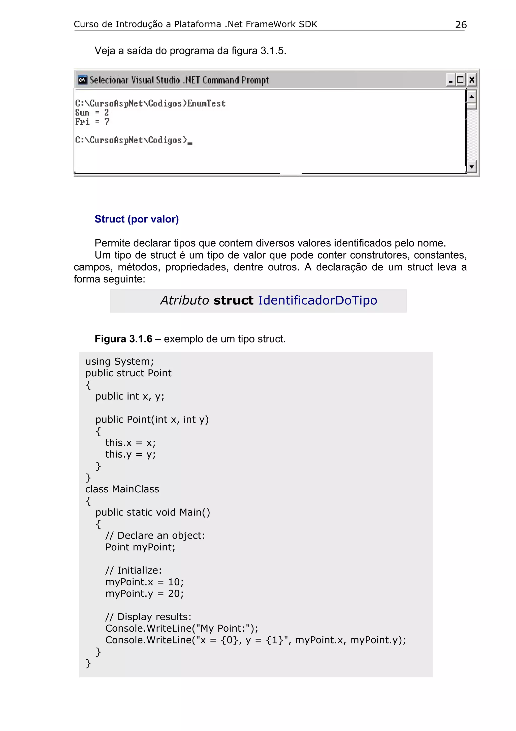 Curso de Introdução a Plataforma .Net FrameWork SDK

26

Veja a saída do programa da figura 3.1.5.

Struct (por valor)
Permite declarar tipos que contem diversos valores identificados pelo nome.
Um tipo de struct é um tipo de valor que pode conter construtores, constantes,
campos, métodos, propriedades, dentre outros. A declaração de um struct leva a
forma seguinte:

Atributo struct IdentificadorDoTipo
Figura 3.1.6 – exemplo de um tipo struct.
using System;
public struct Point
{
public int x, y;
public Point(int x, int y)
{
this.x = x;
this.y = y;
}

}
class MainClass
{
public static void Main()
{
// Declare an object:
Point myPoint;
// Initialize:
myPoint.x = 10;
myPoint.y = 20;
// Display results:
Console.WriteLine("My Point:");
Console.WriteLine("x = {0}, y = {1}", myPoint.x, myPoint.y);
}

}

 