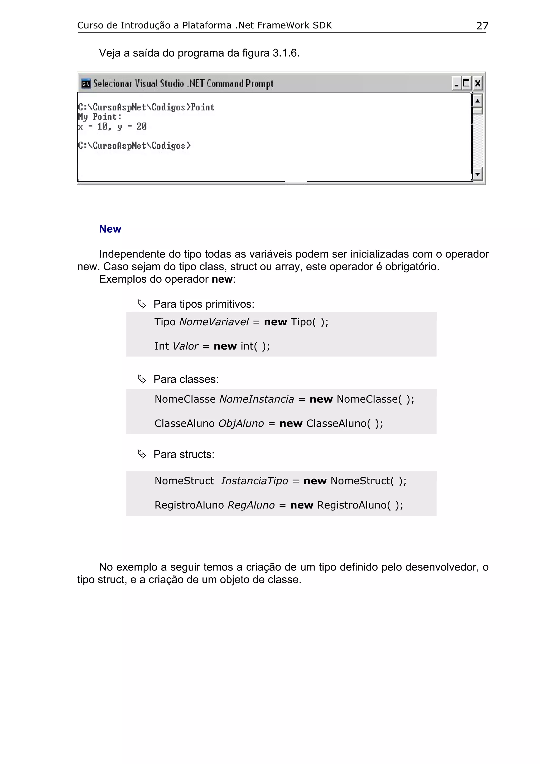 Curso de Introdução a Plataforma .Net FrameWork SDK

27

Veja a saída do programa da figura 3.1.6.

New
Independente do tipo todas as variáveis podem ser inicializadas com o operador
new. Caso sejam do tipo class, struct ou array, este operador é obrigatório.
Exemplos do operador new:
Para tipos primitivos:
Tipo NomeVariavel = new Tipo( );
Int Valor = new int( );

Para classes:
NomeClasse NomeInstancia = new NomeClasse( );
ClasseAluno ObjAluno = new ClasseAluno( );

Para structs:
NomeStruct InstanciaTipo = new NomeStruct( );
RegistroAluno RegAluno = new RegistroAluno( );

No exemplo a seguir temos a criação de um tipo definido pelo desenvolvedor, o
tipo struct, e a criação de um objeto de classe.

 