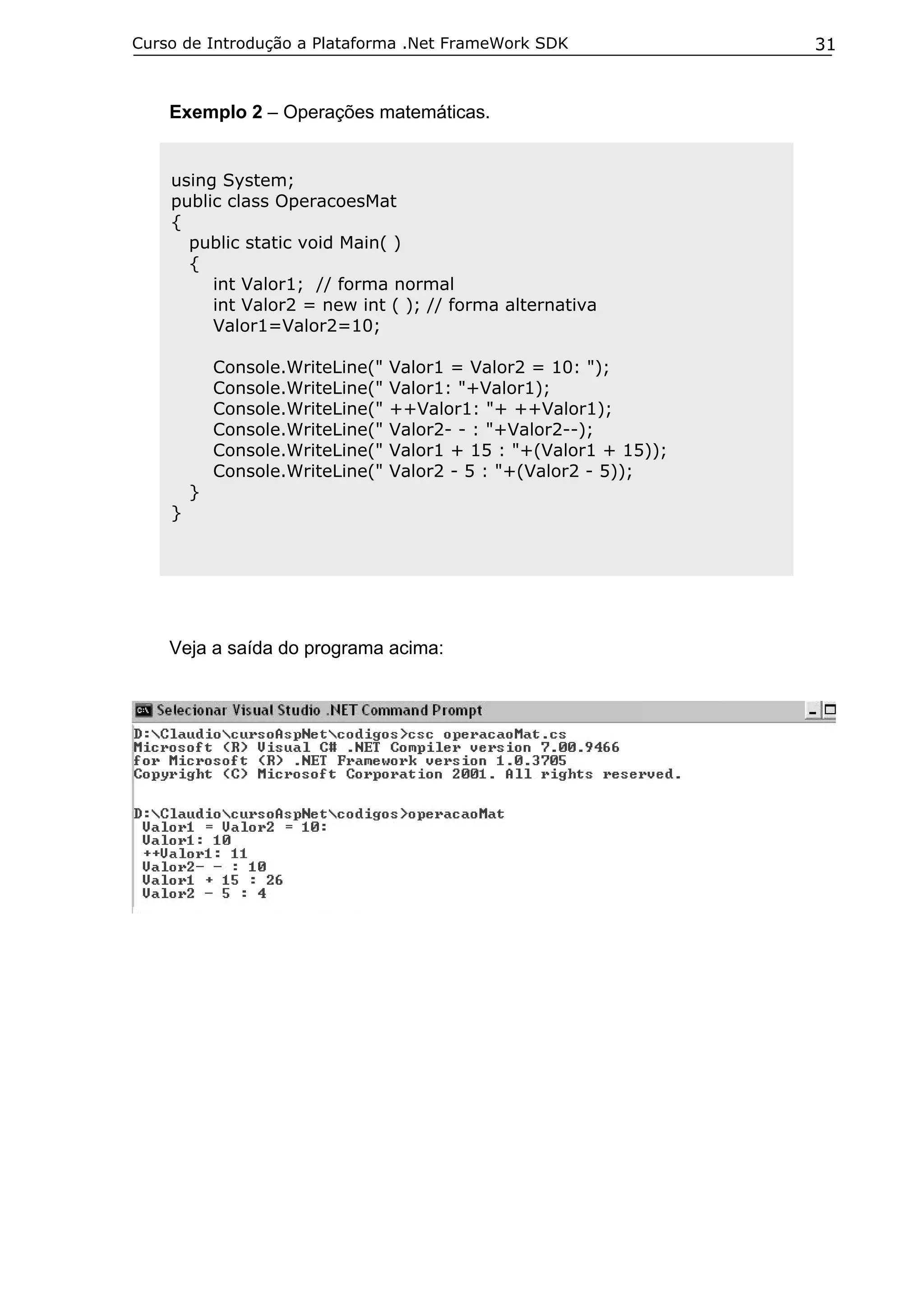 Curso de Introdução a Plataforma .Net FrameWork SDK

Exemplo 2 – Operações matemáticas.

using System;
public class OperacoesMat
{
public static void Main( )
{
int Valor1; // forma normal
int Valor2 = new int ( ); // forma alternativa
Valor1=Valor2=10;
Console.WriteLine("
Console.WriteLine("
Console.WriteLine("
Console.WriteLine("
Console.WriteLine("
Console.WriteLine("
}

Valor1 = Valor2 = 10: ");
Valor1: "+Valor1);
++Valor1: "+ ++Valor1);
Valor2- - : "+Valor2--);
Valor1 + 15 : "+(Valor1 + 15));
Valor2 - 5 : "+(Valor2 - 5));

}

Veja a saída do programa acima:

31

 