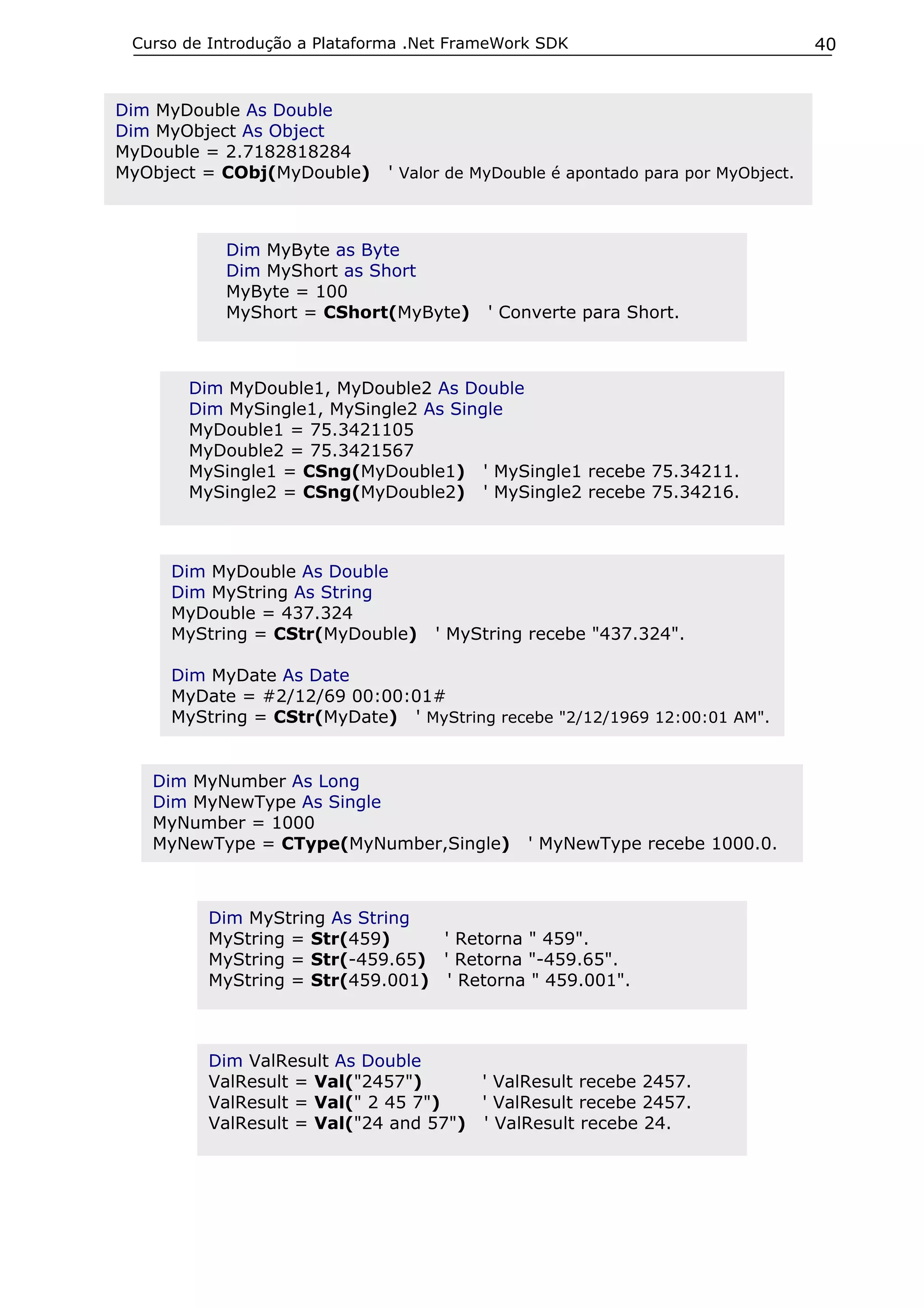 Curso de Introdução a Plataforma .Net FrameWork SDK

Dim MyDouble As Double
Dim MyObject As Object
MyDouble = 2.7182818284
MyObject = CObj(MyDouble)

' Valor de MyDouble é apontado para por MyObject.

Dim MyByte as Byte
Dim MyShort as Short
MyByte = 100
MyShort = CShort(MyByte)

' Converte para Short.

Dim MyDouble1, MyDouble2 As Double
Dim MySingle1, MySingle2 As Single
MyDouble1 = 75.3421105
MyDouble2 = 75.3421567
MySingle1 = CSng(MyDouble1) ' MySingle1 recebe 75.34211.
MySingle2 = CSng(MyDouble2) ' MySingle2 recebe 75.34216.

Dim MyDouble As Double
Dim MyString As String
MyDouble = 437.324
MyString = CStr(MyDouble)

' MyString recebe "437.324".

Dim MyDate As Date
MyDate = #2/12/69 00:00:01#
MyString = CStr(MyDate) ' MyString recebe "2/12/1969 12:00:01 AM".

Dim MyNumber As Long
Dim MyNewType As Single
MyNumber = 1000
MyNewType = CType(MyNumber,Single)

' MyNewType recebe 1000.0.

Dim MyString As String
MyString = Str(459)
' Retorna " 459".
MyString = Str(-459.65) ' Retorna "-459.65".
MyString = Str(459.001) ' Retorna " 459.001".

Dim ValResult As Double
ValResult = Val("2457")
' ValResult recebe 2457.
ValResult = Val(" 2 45 7")
' ValResult recebe 2457.
ValResult = Val("24 and 57") ' ValResult recebe 24.

40

 