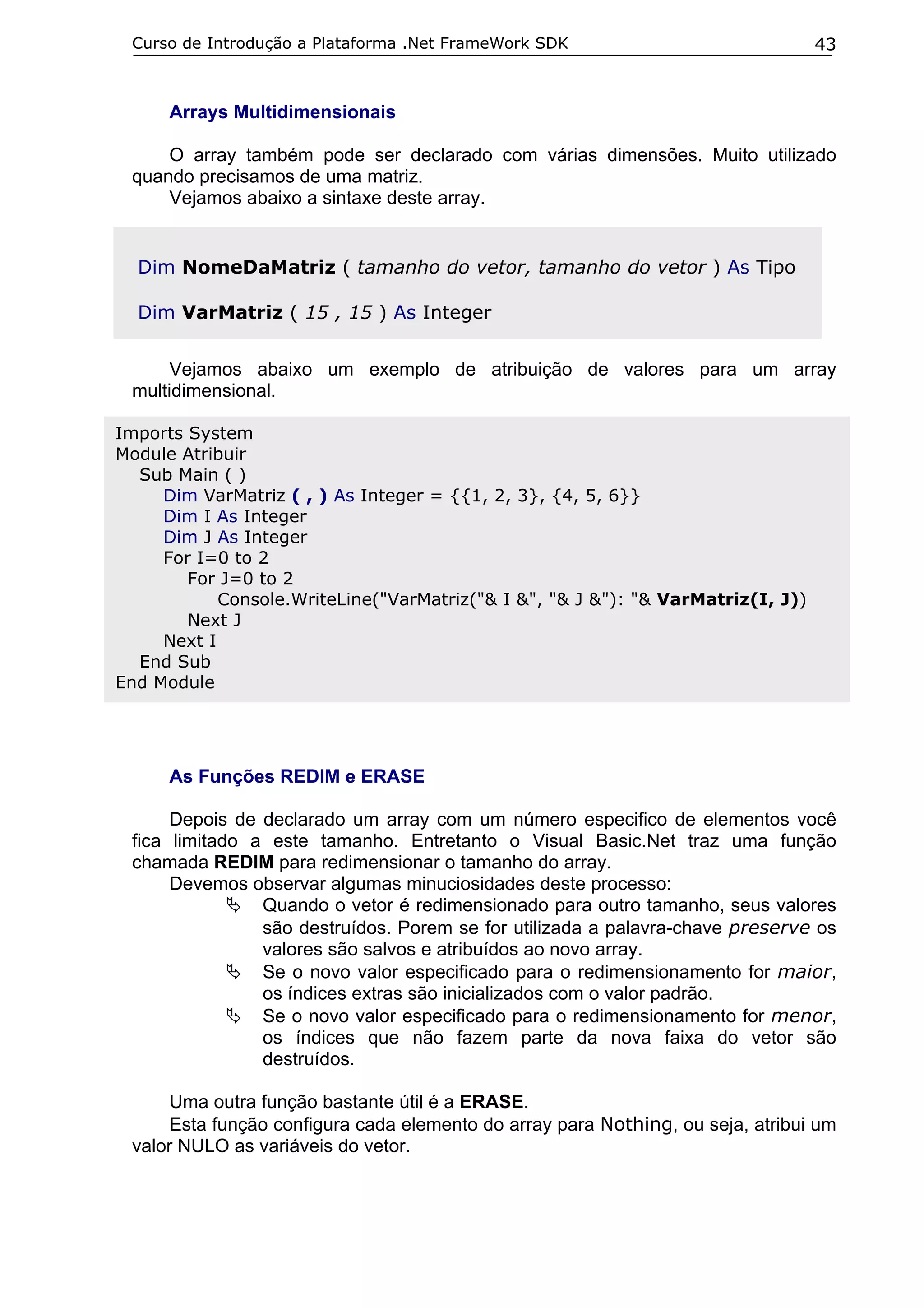 Curso de Introdução a Plataforma .Net FrameWork SDK

43

Arrays Multidimensionais
O array também pode ser declarado com várias dimensões. Muito utilizado
quando precisamos de uma matriz.
Vejamos abaixo a sintaxe deste array.

Dim NomeDaMatriz ( tamanho do vetor, tamanho do vetor ) As Tipo
Dim VarMatriz ( 15 , 15 ) As Integer
Vejamos abaixo um exemplo de atribuição de valores para um array
multidimensional.
Imports System
Module Atribuir
Sub Main ( )
Dim VarMatriz ( , ) As Integer = {{1, 2, 3}, {4, 5, 6}}
Dim I As Integer
Dim J As Integer
For I=0 to 2
For J=0 to 2
Console.WriteLine("VarMatriz("& I &", "& J &"): "& VarMatriz(I, J))
Next J
Next I
End Sub
End Module

As Funções REDIM e ERASE
Depois de declarado um array com um número especifico de elementos você
fica limitado a este tamanho. Entretanto o Visual Basic.Net traz uma função
chamada REDIM para redimensionar o tamanho do array.
Devemos observar algumas minuciosidades deste processo:
Quando o vetor é redimensionado para outro tamanho, seus valores
são destruídos. Porem se for utilizada a palavra-chave preserve os
valores são salvos e atribuídos ao novo array.
Se o novo valor especificado para o redimensionamento for maior,
os índices extras são inicializados com o valor padrão.
Se o novo valor especificado para o redimensionamento for menor,
os índices que não fazem parte da nova faixa do vetor são
destruídos.
Uma outra função bastante útil é a ERASE.
Esta função configura cada elemento do array para Nothing, ou seja, atribui um
valor NULO as variáveis do vetor.

 