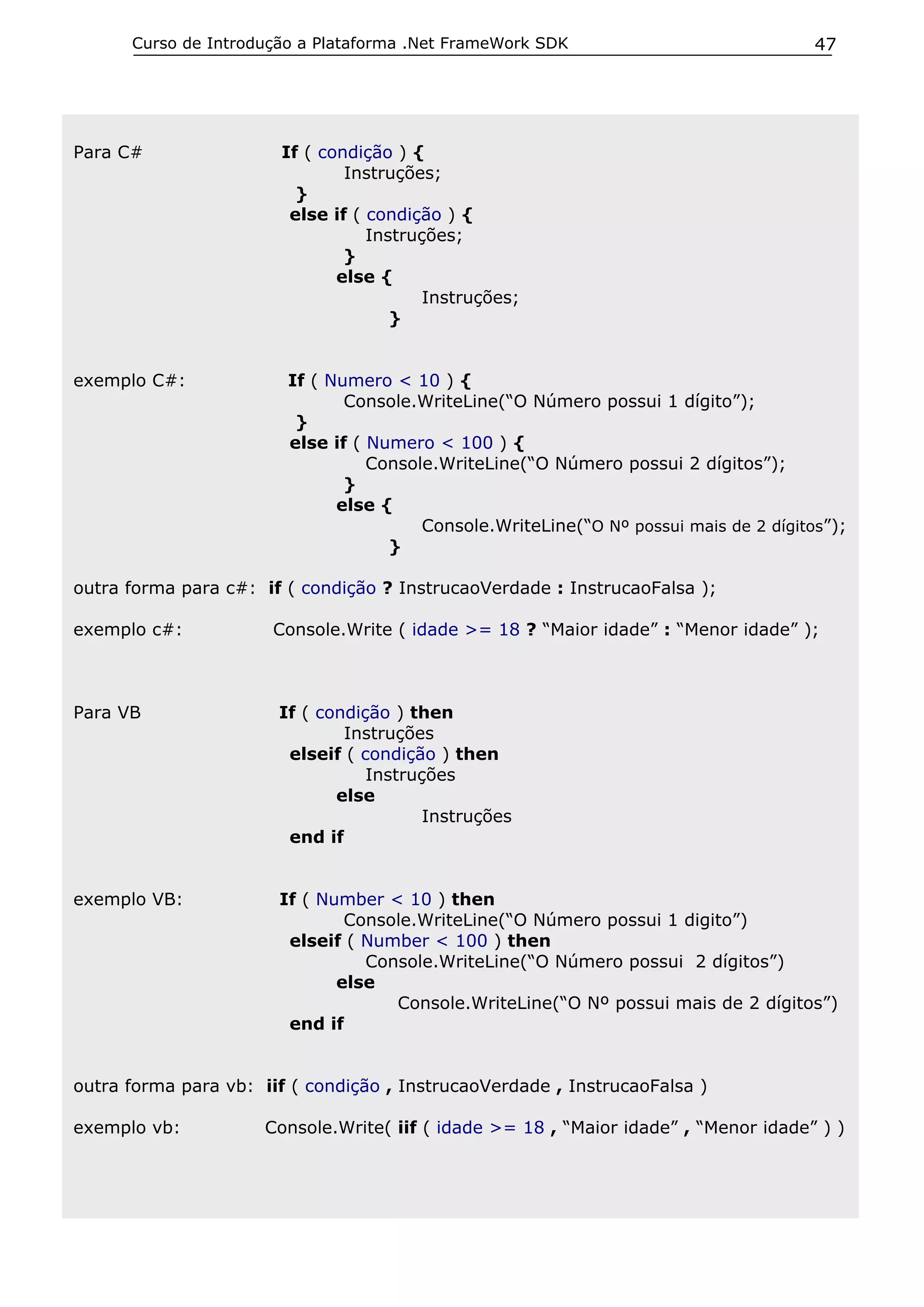 Curso de Introdução a Plataforma .Net FrameWork SDK

Para C#

exemplo C#:

47

If ( condição ) {
Instruções;
}
else if ( condição ) {
Instruções;
}
else {
Instruções;
}
If ( Numero < 10 ) {
Console.WriteLine(“O Número possui 1 dígito”);
}
else if ( Numero < 100 ) {
Console.WriteLine(“O Número possui 2 dígitos”);
}
else {
Console.WriteLine(“O Nº possui mais de 2 dígitos”);
}

outra forma para c#: if ( condição ? InstrucaoVerdade : InstrucaoFalsa );
exemplo c#:

Console.Write ( idade >= 18 ? “Maior idade” : “Menor idade” );

Para VB

If ( condição ) then
Instruções
elseif ( condição ) then
Instruções
else
Instruções
end if

exemplo VB:

If ( Number < 10 ) then
Console.WriteLine(“O Número possui 1 digito”)
elseif ( Number < 100 ) then
Console.WriteLine(“O Número possui 2 dígitos”)
else
Console.WriteLine(“O Nº possui mais de 2 dígitos”)
end if

outra forma para vb: iif ( condição , InstrucaoVerdade , InstrucaoFalsa )
exemplo vb:

Console.Write( iif ( idade >= 18 , “Maior idade” , “Menor idade” ) )

 
