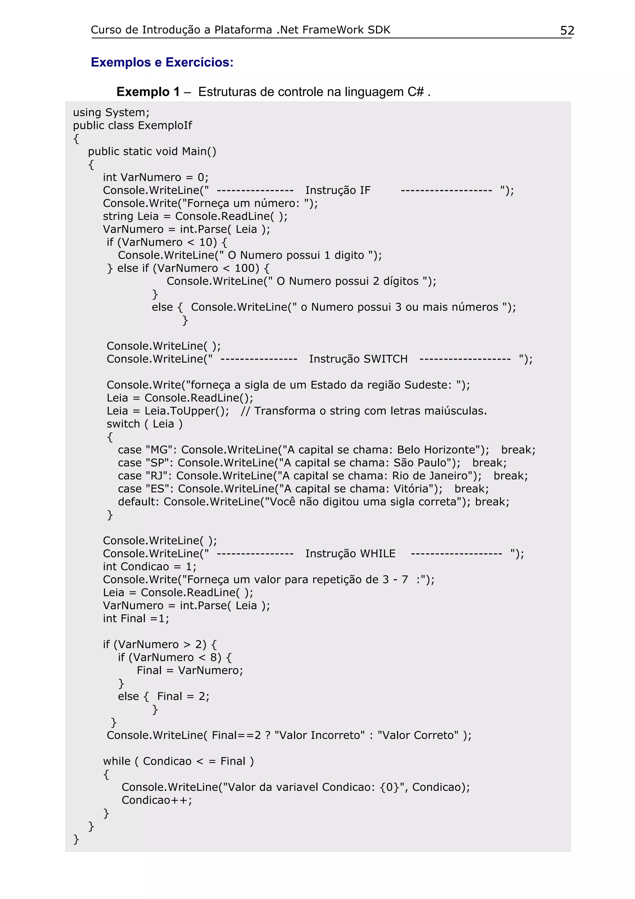 Curso de Introdução a Plataforma .Net FrameWork SDK

52

Exemplos e Exercícios:
Exemplo 1 – Estruturas de controle na linguagem C# .
using System;
public class ExemploIf
{
public static void Main()
{
int VarNumero = 0;
Console.WriteLine(" ---------------- Instrução IF
------------------- ");
Console.Write("Forneça um número: ");
string Leia = Console.ReadLine( );
VarNumero = int.Parse( Leia );
if (VarNumero < 10) {
Console.WriteLine(" O Numero possui 1 digito ");
} else if (VarNumero < 100) {
Console.WriteLine(" O Numero possui 2 dígitos ");
}
else { Console.WriteLine(" o Numero possui 3 ou mais números ");
}
Console.WriteLine( );
Console.WriteLine(" ----------------

Instrução SWITCH

------------------- ");

Console.Write("forneça a sigla de um Estado da região Sudeste: ");
Leia = Console.ReadLine();
Leia = Leia.ToUpper(); // Transforma o string com letras maiúsculas.
switch ( Leia )
{
case "MG": Console.WriteLine("A capital se chama: Belo Horizonte"); break;
case "SP": Console.WriteLine("A capital se chama: São Paulo"); break;
case "RJ": Console.WriteLine("A capital se chama: Rio de Janeiro"); break;
case "ES": Console.WriteLine("A capital se chama: Vitória"); break;
default: Console.WriteLine("Você não digitou uma sigla correta"); break;
}
Console.WriteLine( );
Console.WriteLine(" ---------------- Instrução WHILE ------------------- ");
int Condicao = 1;
Console.Write("Forneça um valor para repetição de 3 - 7 :");
Leia = Console.ReadLine( );
VarNumero = int.Parse( Leia );
int Final =1;
if (VarNumero > 2) {
if (VarNumero < 8) {
Final = VarNumero;
}
else { Final = 2;
}
}
Console.WriteLine( Final==2 ? "Valor Incorreto" : "Valor Correto" );
while ( Condicao < = Final )
{
Console.WriteLine("Valor da variavel Condicao: {0}", Condicao);
Condicao++;
}
}
}

 