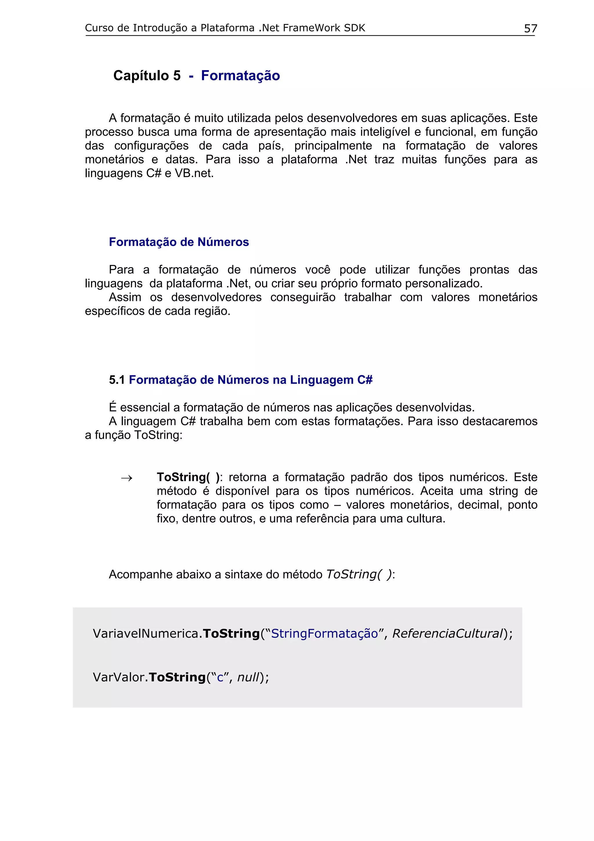 Curso de Introdução a Plataforma .Net FrameWork SDK

57

Capítulo 5 - Formatação
A formatação é muito utilizada pelos desenvolvedores em suas aplicações. Este
processo busca uma forma de apresentação mais inteligível e funcional, em função
das configurações de cada país, principalmente na formatação de valores
monetários e datas. Para isso a plataforma .Net traz muitas funções para as
linguagens C# e VB.net.

Formatação de Números
Para a formatação de números você pode utilizar funções prontas das
linguagens da plataforma .Net, ou criar seu próprio formato personalizado.
Assim os desenvolvedores conseguirão trabalhar com valores monetários
específicos de cada região.

5.1 Formatação de Números na Linguagem C#
É essencial a formatação de números nas aplicações desenvolvidas.
A linguagem C# trabalha bem com estas formatações. Para isso destacaremos
a função ToString:
→

ToString( ): retorna a formatação padrão dos tipos numéricos. Este
método é disponível para os tipos numéricos. Aceita uma string de
formatação para os tipos como – valores monetários, decimal, ponto
fixo, dentre outros, e uma referência para uma cultura.

Acompanhe abaixo a sintaxe do método ToString( ):

VariavelNumerica.ToString(“StringFormatação”, ReferenciaCultural);
VarValor.ToString(“c”, null);

 