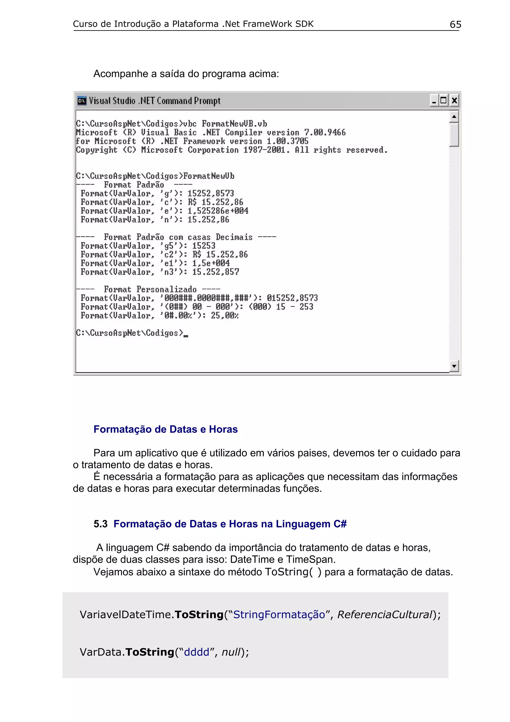 Curso de Introdução a Plataforma .Net FrameWork SDK

65

Acompanhe a saída do programa acima:

Formatação de Datas e Horas
Para um aplicativo que é utilizado em vários paises, devemos ter o cuidado para
o tratamento de datas e horas.
É necessária a formatação para as aplicações que necessitam das informações
de datas e horas para executar determinadas funções.
5.3 Formatação de Datas e Horas na Linguagem C#
A linguagem C# sabendo da importância do tratamento de datas e horas,
dispõe de duas classes para isso: DateTime e TimeSpan.
Vejamos abaixo a sintaxe do método ToString( ) para a formatação de datas.

VariavelDateTime.ToString(“StringFormatação”, ReferenciaCultural);
VarData.ToString(“dddd”, null);

 