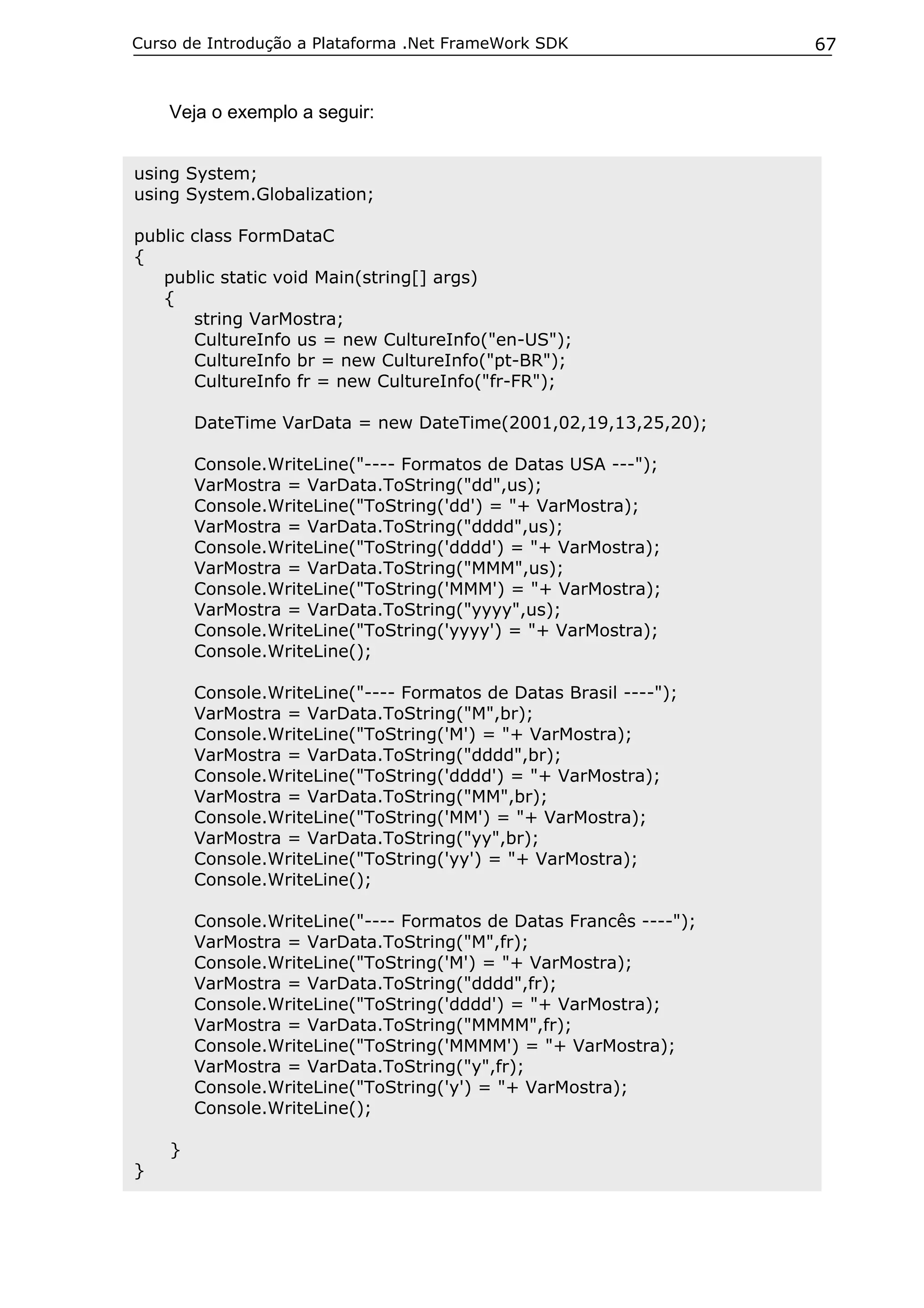 Curso de Introdução a Plataforma .Net FrameWork SDK

Veja o exemplo a seguir:
using System;
using System.Globalization;
public class FormDataC
{
public static void Main(string[] args)
{
string VarMostra;
CultureInfo us = new CultureInfo("en-US");
CultureInfo br = new CultureInfo("pt-BR");
CultureInfo fr = new CultureInfo("fr-FR");
DateTime VarData = new DateTime(2001,02,19,13,25,20);
Console.WriteLine("---- Formatos de Datas USA ---");
VarMostra = VarData.ToString("dd",us);
Console.WriteLine("ToString('dd') = "+ VarMostra);
VarMostra = VarData.ToString("dddd",us);
Console.WriteLine("ToString('dddd') = "+ VarMostra);
VarMostra = VarData.ToString("MMM",us);
Console.WriteLine("ToString('MMM') = "+ VarMostra);
VarMostra = VarData.ToString("yyyy",us);
Console.WriteLine("ToString('yyyy') = "+ VarMostra);
Console.WriteLine();
Console.WriteLine("---- Formatos de Datas Brasil ----");
VarMostra = VarData.ToString("M",br);
Console.WriteLine("ToString('M') = "+ VarMostra);
VarMostra = VarData.ToString("dddd",br);
Console.WriteLine("ToString('dddd') = "+ VarMostra);
VarMostra = VarData.ToString("MM",br);
Console.WriteLine("ToString('MM') = "+ VarMostra);
VarMostra = VarData.ToString("yy",br);
Console.WriteLine("ToString('yy') = "+ VarMostra);
Console.WriteLine();
Console.WriteLine("---- Formatos de Datas Francês ----");
VarMostra = VarData.ToString("M",fr);
Console.WriteLine("ToString('M') = "+ VarMostra);
VarMostra = VarData.ToString("dddd",fr);
Console.WriteLine("ToString('dddd') = "+ VarMostra);
VarMostra = VarData.ToString("MMMM",fr);
Console.WriteLine("ToString('MMMM') = "+ VarMostra);
VarMostra = VarData.ToString("y",fr);
Console.WriteLine("ToString('y') = "+ VarMostra);
Console.WriteLine();
}
}

67

 