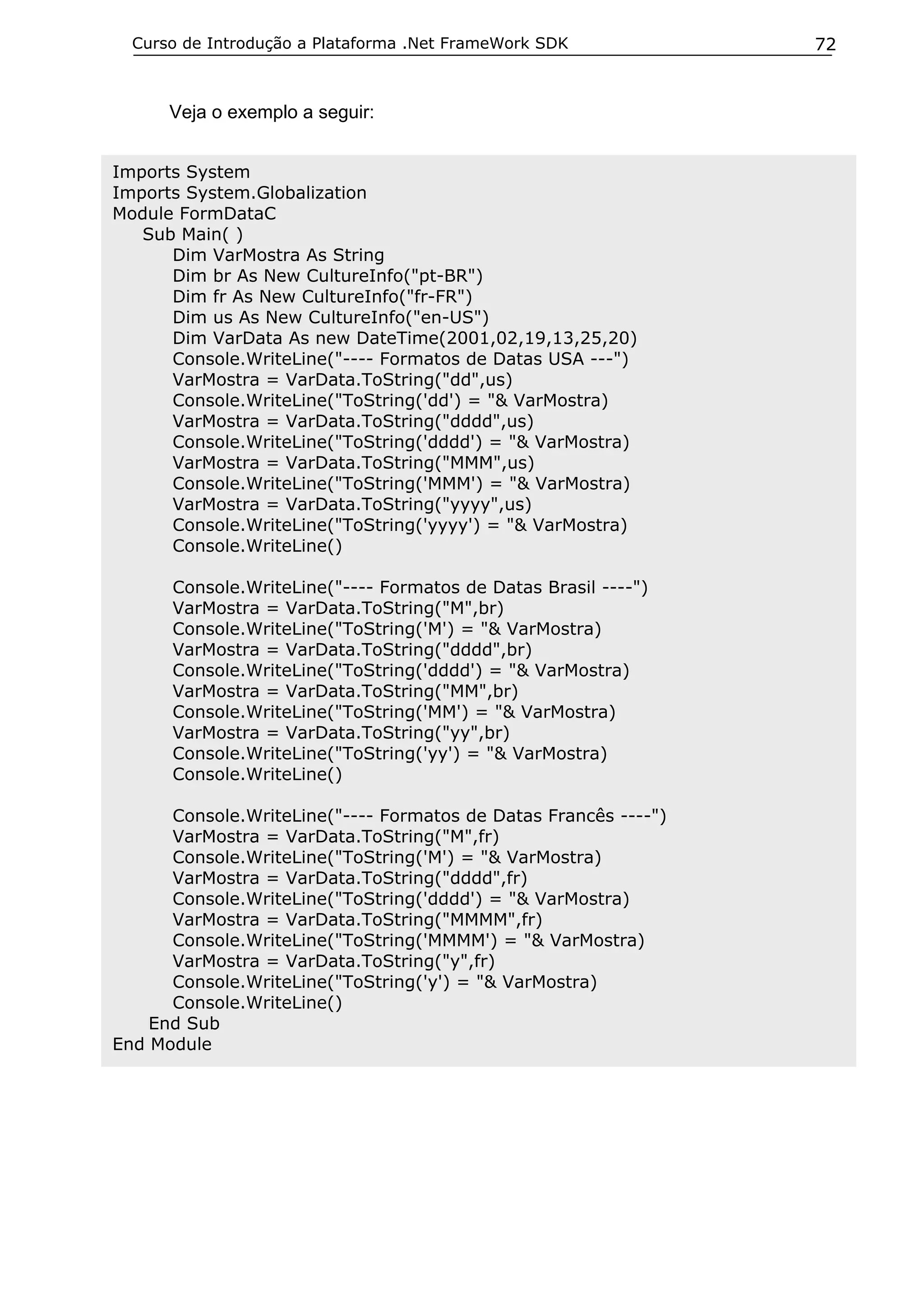 Curso de Introdução a Plataforma .Net FrameWork SDK

Veja o exemplo a seguir:
Imports System
Imports System.Globalization
Module FormDataC
Sub Main( )
Dim VarMostra As String
Dim br As New CultureInfo("pt-BR")
Dim fr As New CultureInfo("fr-FR")
Dim us As New CultureInfo("en-US")
Dim VarData As new DateTime(2001,02,19,13,25,20)
Console.WriteLine("---- Formatos de Datas USA ---")
VarMostra = VarData.ToString("dd",us)
Console.WriteLine("ToString('dd') = "& VarMostra)
VarMostra = VarData.ToString("dddd",us)
Console.WriteLine("ToString('dddd') = "& VarMostra)
VarMostra = VarData.ToString("MMM",us)
Console.WriteLine("ToString('MMM') = "& VarMostra)
VarMostra = VarData.ToString("yyyy",us)
Console.WriteLine("ToString('yyyy') = "& VarMostra)
Console.WriteLine()
Console.WriteLine("---- Formatos de Datas Brasil ----")
VarMostra = VarData.ToString("M",br)
Console.WriteLine("ToString('M') = "& VarMostra)
VarMostra = VarData.ToString("dddd",br)
Console.WriteLine("ToString('dddd') = "& VarMostra)
VarMostra = VarData.ToString("MM",br)
Console.WriteLine("ToString('MM') = "& VarMostra)
VarMostra = VarData.ToString("yy",br)
Console.WriteLine("ToString('yy') = "& VarMostra)
Console.WriteLine()
Console.WriteLine("---- Formatos de Datas Francês ----")
VarMostra = VarData.ToString("M",fr)
Console.WriteLine("ToString('M') = "& VarMostra)
VarMostra = VarData.ToString("dddd",fr)
Console.WriteLine("ToString('dddd') = "& VarMostra)
VarMostra = VarData.ToString("MMMM",fr)
Console.WriteLine("ToString('MMMM') = "& VarMostra)
VarMostra = VarData.ToString("y",fr)
Console.WriteLine("ToString('y') = "& VarMostra)
Console.WriteLine()
End Sub
End Module

72

 