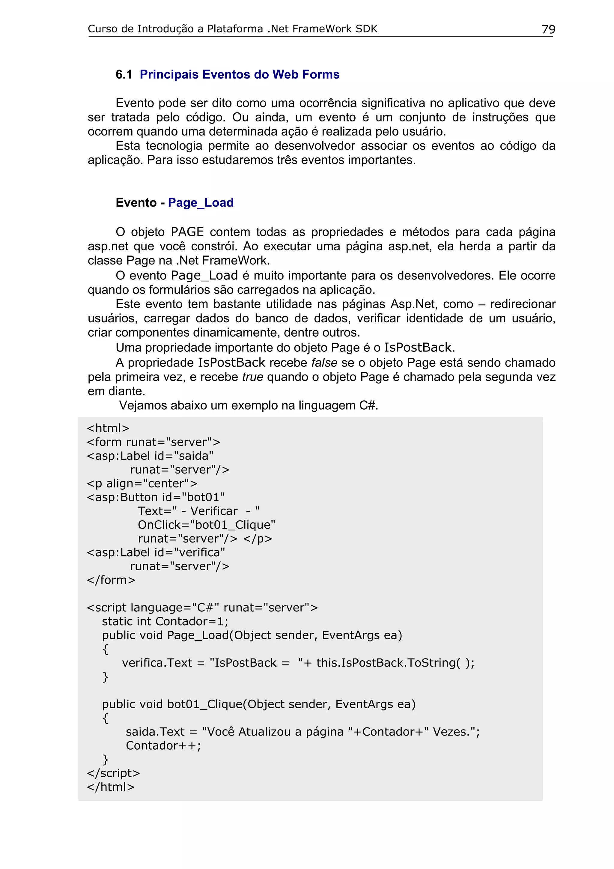 Curso de Introdução a Plataforma .Net FrameWork SDK

79

6.1 Principais Eventos do Web Forms
Evento pode ser dito como uma ocorrência significativa no aplicativo que deve
ser tratada pelo código. Ou ainda, um evento é um conjunto de instruções que
ocorrem quando uma determinada ação é realizada pelo usuário.
Esta tecnologia permite ao desenvolvedor associar os eventos ao código da
aplicação. Para isso estudaremos três eventos importantes.
Evento - Page_Load
O objeto PAGE contem todas as propriedades e métodos para cada página
asp.net que você constrói. Ao executar uma página asp.net, ela herda a partir da
classe Page na .Net FrameWork.
O evento Page_Load é muito importante para os desenvolvedores. Ele ocorre
quando os formulários são carregados na aplicação.
Este evento tem bastante utilidade nas páginas Asp.Net, como – redirecionar
usuários, carregar dados do banco de dados, verificar identidade de um usuário,
criar componentes dinamicamente, dentre outros.
Uma propriedade importante do objeto Page é o IsPostBack.
A propriedade IsPostBack recebe false se o objeto Page está sendo chamado
pela primeira vez, e recebe true quando o objeto Page é chamado pela segunda vez
em diante.
Vejamos abaixo um exemplo na linguagem C#.
<html>
<form runat="server">
<asp:Label id="saida"
runat="server"/>
<p align="center">
<asp:Button id="bot01"
Text=" - Verificar - "
OnClick="bot01_Clique"
runat="server"/> </p>
<asp:Label id="verifica"
runat="server"/>
</form>
<script language="C#" runat="server">
static int Contador=1;
public void Page_Load(Object sender, EventArgs ea)
{
verifica.Text = "IsPostBack = "+ this.IsPostBack.ToString( );
}
public void bot01_Clique(Object sender, EventArgs ea)
{
saida.Text = "Você Atualizou a página "+Contador+" Vezes.";
Contador++;
}
</script>
</html>

 