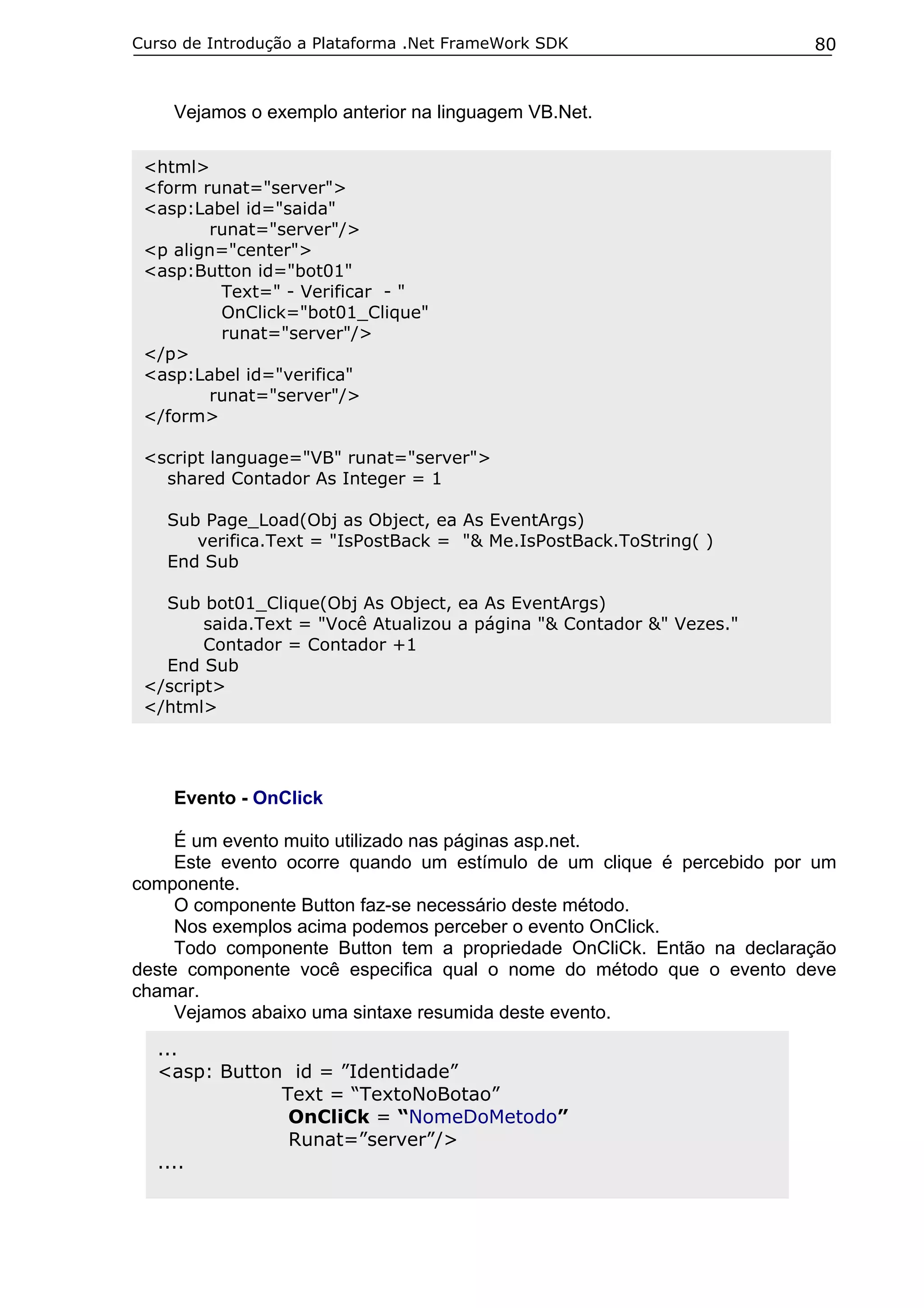 Curso de Introdução a Plataforma .Net FrameWork SDK

80

Vejamos o exemplo anterior na linguagem VB.Net.
<html>
<form runat="server">
<asp:Label id="saida"
runat="server"/>
<p align="center">
<asp:Button id="bot01"
Text=" - Verificar - "
OnClick="bot01_Clique"
runat="server"/>
</p>
<asp:Label id="verifica"
runat="server"/>
</form>
<script language="VB" runat="server">
shared Contador As Integer = 1
Sub Page_Load(Obj as Object, ea As EventArgs)
verifica.Text = "IsPostBack = "& Me.IsPostBack.ToString( )
End Sub
Sub bot01_Clique(Obj As Object, ea As EventArgs)
saida.Text = "Você Atualizou a página "& Contador &" Vezes."
Contador = Contador +1
End Sub
</script>
</html>

Evento - OnClick
É um evento muito utilizado nas páginas asp.net.
Este evento ocorre quando um estímulo de um clique é percebido por um
componente.
O componente Button faz-se necessário deste método.
Nos exemplos acima podemos perceber o evento OnClick.
Todo componente Button tem a propriedade OnCliCk. Então na declaração
deste componente você especifica qual o nome do método que o evento deve
chamar.
Vejamos abaixo uma sintaxe resumida deste evento.
...
<asp: Button id = ”Identidade”
Text = “TextoNoBotao”
OnCliCk = “NomeDoMetodo”
Runat=”server”/>
....

 