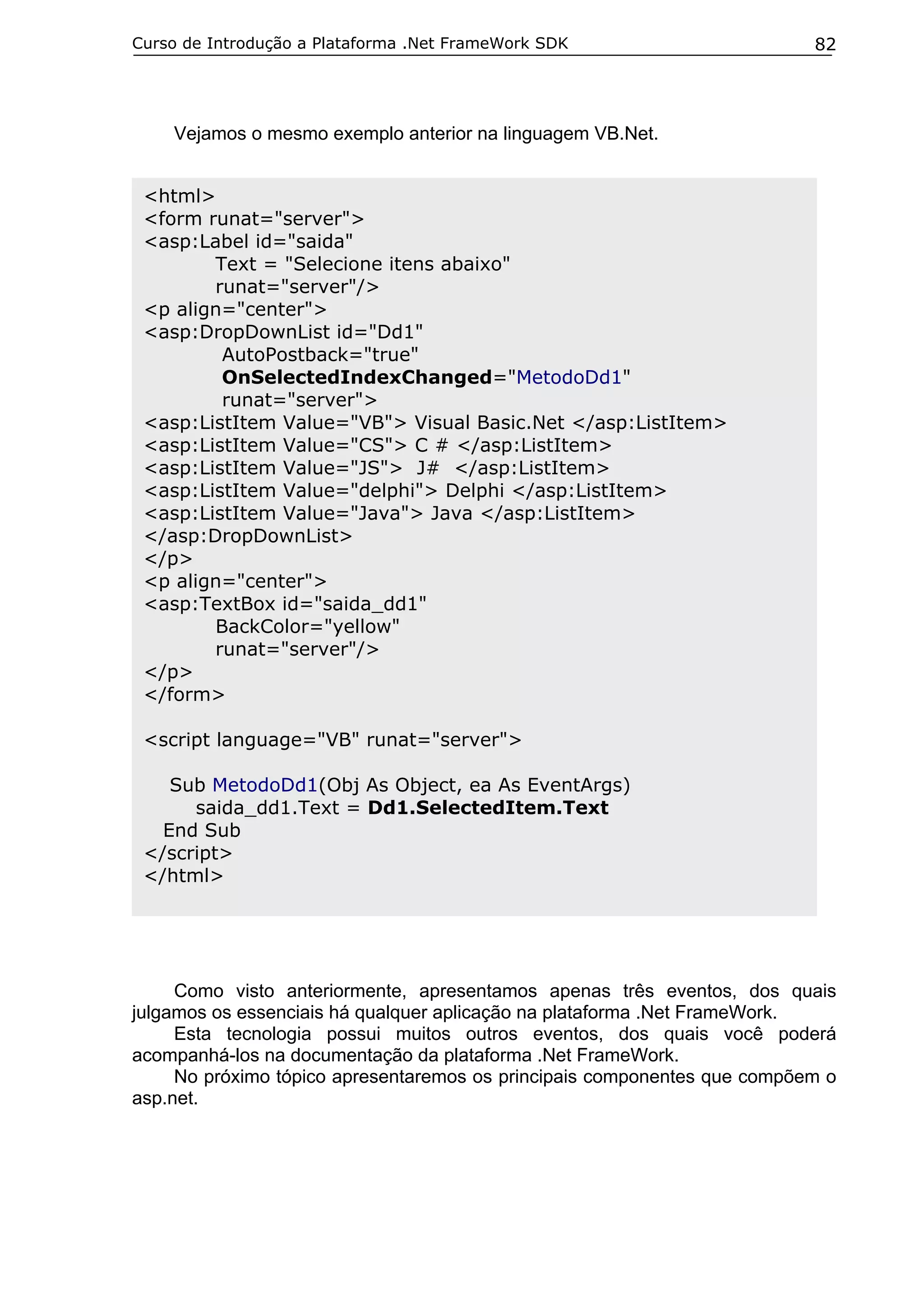 Curso de Introdução a Plataforma .Net FrameWork SDK

82

Vejamos o mesmo exemplo anterior na linguagem VB.Net.
<html>
<form runat="server">
<asp:Label id="saida"
Text = "Selecione itens abaixo"
runat="server"/>
<p align="center">
<asp:DropDownList id="Dd1"
AutoPostback="true"
OnSelectedIndexChanged="MetodoDd1"
runat="server">
<asp:ListItem Value="VB"> Visual Basic.Net </asp:ListItem>
<asp:ListItem Value="CS"> C # </asp:ListItem>
<asp:ListItem Value="JS"> J# </asp:ListItem>
<asp:ListItem Value="delphi"> Delphi </asp:ListItem>
<asp:ListItem Value="Java"> Java </asp:ListItem>
</asp:DropDownList>
</p>
<p align="center">
<asp:TextBox id="saida_dd1"
BackColor="yellow"
runat="server"/>
</p>
</form>
<script language="VB" runat="server">
Sub MetodoDd1(Obj As Object, ea As EventArgs)
saida_dd1.Text = Dd1.SelectedItem.Text
End Sub
</script>
</html>

Como visto anteriormente, apresentamos apenas três eventos, dos quais
julgamos os essenciais há qualquer aplicação na plataforma .Net FrameWork.
Esta tecnologia possui muitos outros eventos, dos quais você poderá
acompanhá-los na documentação da plataforma .Net FrameWork.
No próximo tópico apresentaremos os principais componentes que compõem o
asp.net.

 