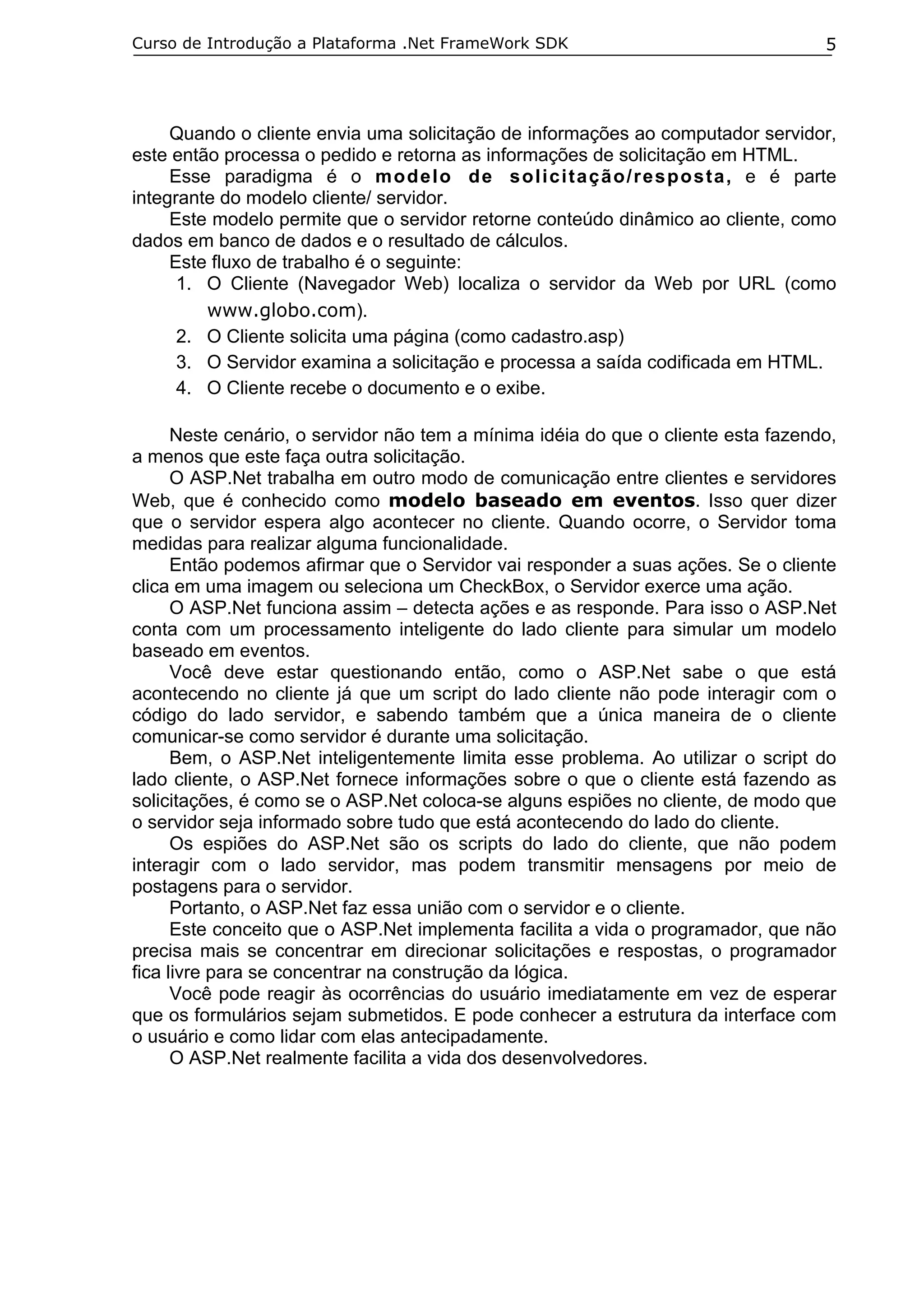 Curso de Introdução a Plataforma .Net FrameWork SDK

5

Quando o cliente envia uma solicitação de informações ao computador servidor,
este então processa o pedido e retorna as informações de solicitação em HTML.
Esse paradigma é o modelo de solicitação/resposta, e é parte
integrante do modelo cliente/ servidor.
Este modelo permite que o servidor retorne conteúdo dinâmico ao cliente, como
dados em banco de dados e o resultado de cálculos.
Este fluxo de trabalho é o seguinte:
1. O Cliente (Navegador Web) localiza o servidor da Web por URL (como
www.globo.com).
2. O Cliente solicita uma página (como cadastro.asp)
3. O Servidor examina a solicitação e processa a saída codificada em HTML.
4. O Cliente recebe o documento e o exibe.
Neste cenário, o servidor não tem a mínima idéia do que o cliente esta fazendo,
a menos que este faça outra solicitação.
O ASP.Net trabalha em outro modo de comunicação entre clientes e servidores
Web, que é conhecido como modelo baseado em eventos. Isso quer dizer
que o servidor espera algo acontecer no cliente. Quando ocorre, o Servidor toma
medidas para realizar alguma funcionalidade.
Então podemos afirmar que o Servidor vai responder a suas ações. Se o cliente
clica em uma imagem ou seleciona um CheckBox, o Servidor exerce uma ação.
O ASP.Net funciona assim – detecta ações e as responde. Para isso o ASP.Net
conta com um processamento inteligente do lado cliente para simular um modelo
baseado em eventos.
Você deve estar questionando então, como o ASP.Net sabe o que está
acontecendo no cliente já que um script do lado cliente não pode interagir com o
código do lado servidor, e sabendo também que a única maneira de o cliente
comunicar-se como servidor é durante uma solicitação.
Bem, o ASP.Net inteligentemente limita esse problema. Ao utilizar o script do
lado cliente, o ASP.Net fornece informações sobre o que o cliente está fazendo as
solicitações, é como se o ASP.Net coloca-se alguns espiões no cliente, de modo que
o servidor seja informado sobre tudo que está acontecendo do lado do cliente.
Os espiões do ASP.Net são os scripts do lado do cliente, que não podem
interagir com o lado servidor, mas podem transmitir mensagens por meio de
postagens para o servidor.
Portanto, o ASP.Net faz essa união com o servidor e o cliente.
Este conceito que o ASP.Net implementa facilita a vida o programador, que não
precisa mais se concentrar em direcionar solicitações e respostas, o programador
fica livre para se concentrar na construção da lógica.
Você pode reagir às ocorrências do usuário imediatamente em vez de esperar
que os formulários sejam submetidos. E pode conhecer a estrutura da interface com
o usuário e como lidar com elas antecipadamente.
O ASP.Net realmente facilita a vida dos desenvolvedores.

 