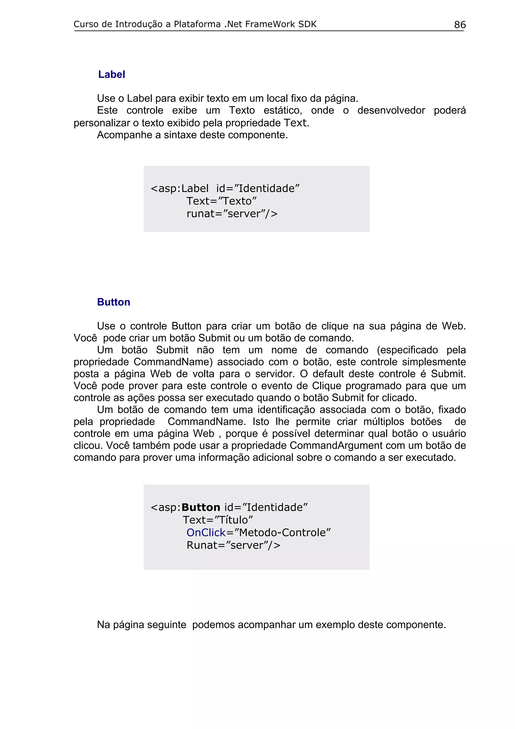 Curso de Introdução a Plataforma .Net FrameWork SDK

86

Label
Use o Label para exibir texto em um local fixo da página.
Este controle exibe um Texto estático, onde o desenvolvedor poderá
personalizar o texto exibido pela propriedade Text.
Acompanhe a sintaxe deste componente.

<asp:Label id=”Identidade”
Text=”Texto”
runat=”server”/>

Button
Use o controle Button para criar um botão de clique na sua página de Web.
Você pode criar um botão Submit ou um botão de comando.
Um botão Submit não tem um nome de comando (especificado pela
propriedade CommandName) associado com o botão, este controle simplesmente
posta a página Web de volta para o servidor. O default deste controle é Submit.
Você pode prover para este controle o evento de Clique programado para que um
controle as ações possa ser executado quando o botão Submit for clicado.
Um botão de comando tem uma identificação associada com o botão, fixado
pela propriedade CommandName. Isto lhe permite criar múltiplos botões de
controle em uma página Web , porque é possível determinar qual botão o usuário
clicou. Você também pode usar a propriedade CommandArgument com um botão de
comando para prover uma informação adicional sobre o comando a ser executado.

<asp:Button id=”Identidade”
Text=”Título”
OnClick=”Metodo-Controle”
Runat=”server”/>

Na página seguinte podemos acompanhar um exemplo deste componente.

 
