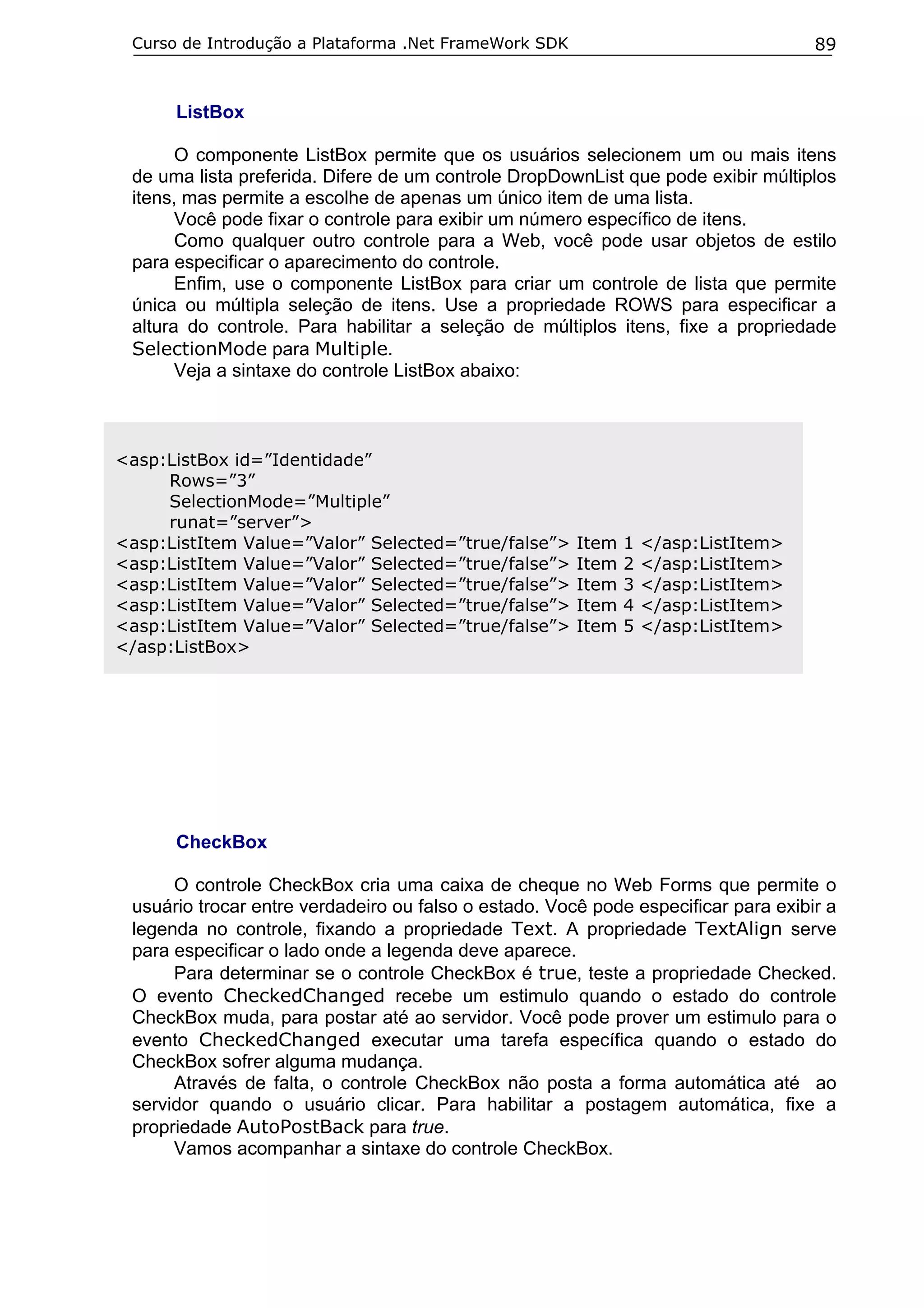 Curso de Introdução a Plataforma .Net FrameWork SDK

89

ListBox
O componente ListBox permite que os usuários selecionem um ou mais itens
de uma lista preferida. Difere de um controle DropDownList que pode exibir múltiplos
itens, mas permite a escolhe de apenas um único item de uma lista.
Você pode fixar o controle para exibir um número específico de itens.
Como qualquer outro controle para a Web, você pode usar objetos de estilo
para especificar o aparecimento do controle.
Enfim, use o componente ListBox para criar um controle de lista que permite
única ou múltipla seleção de itens. Use a propriedade ROWS para especificar a
altura do controle. Para habilitar a seleção de múltiplos itens, fixe a propriedade
SelectionMode para Multiple.
Veja a sintaxe do controle ListBox abaixo:

<asp:ListBox id=”Identidade”
Rows=”3”
SelectionMode=”Multiple”
runat=”server”>
<asp:ListItem Value=”Valor” Selected=”true/false”>
<asp:ListItem Value=”Valor” Selected=”true/false”>
<asp:ListItem Value=”Valor” Selected=”true/false”>
<asp:ListItem Value=”Valor” Selected=”true/false”>
<asp:ListItem Value=”Valor” Selected=”true/false”>
</asp:ListBox>

Item
Item
Item
Item
Item

1
2
3
4
5

</asp:ListItem>
</asp:ListItem>
</asp:ListItem>
</asp:ListItem>
</asp:ListItem>

CheckBox
O controle CheckBox cria uma caixa de cheque no Web Forms que permite o
usuário trocar entre verdadeiro ou falso o estado. Você pode especificar para exibir a
legenda no controle, fixando a propriedade Text. A propriedade TextAlign serve
para especificar o lado onde a legenda deve aparece.
Para determinar se o controle CheckBox é true, teste a propriedade Checked.
O evento CheckedChanged recebe um estimulo quando o estado do controle
CheckBox muda, para postar até ao servidor. Você pode prover um estimulo para o
evento CheckedChanged executar uma tarefa específica quando o estado do
CheckBox sofrer alguma mudança.
Através de falta, o controle CheckBox não posta a forma automática até ao
servidor quando o usuário clicar. Para habilitar a postagem automática, fixe a
propriedade AutoPostBack para true.
Vamos acompanhar a sintaxe do controle CheckBox.

 