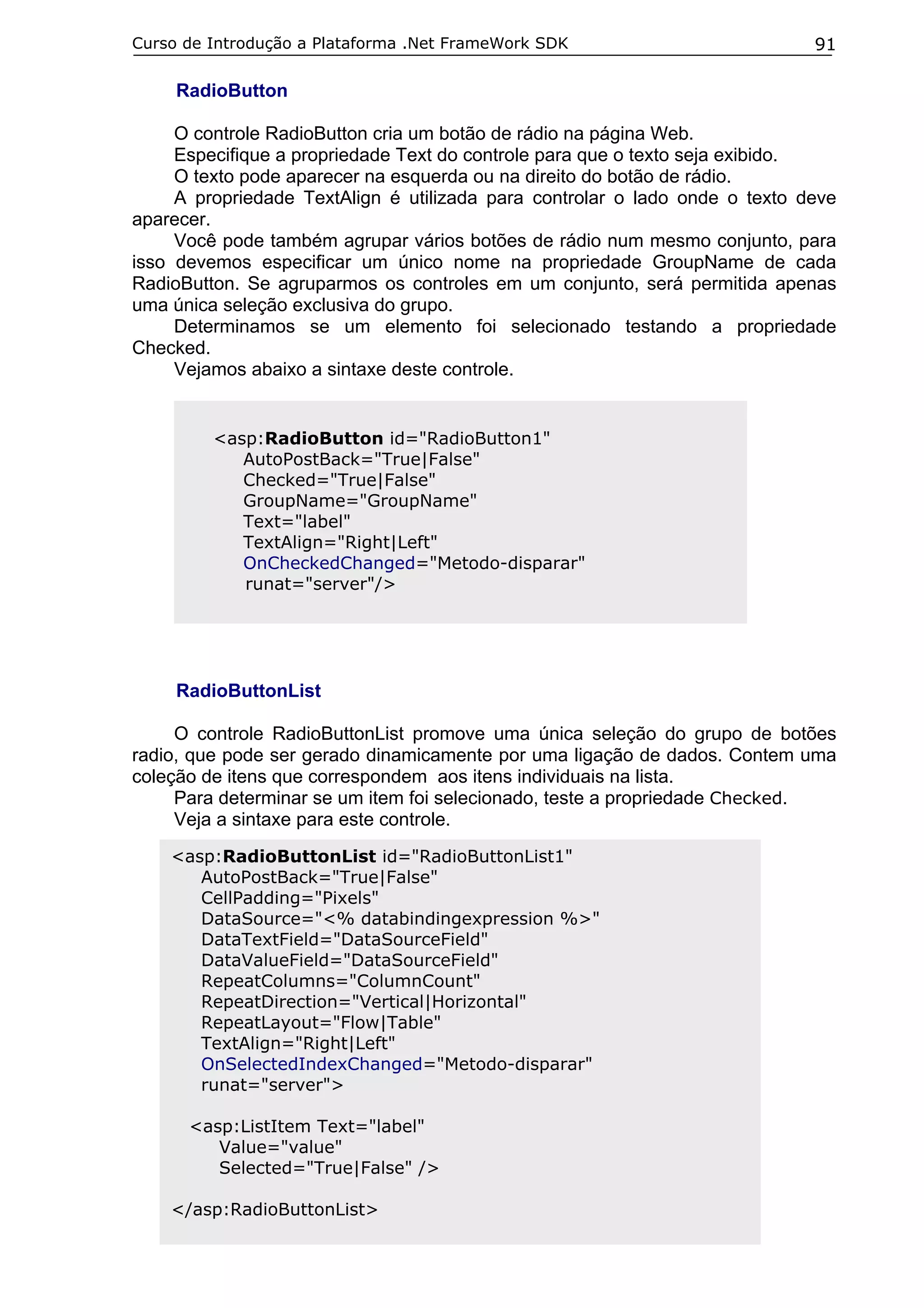 Curso de Introdução a Plataforma .Net FrameWork SDK

91

RadioButton
O controle RadioButton cria um botão de rádio na página Web.
Especifique a propriedade Text do controle para que o texto seja exibido.
O texto pode aparecer na esquerda ou na direito do botão de rádio.
A propriedade TextAlign é utilizada para controlar o lado onde o texto deve
aparecer.
Você pode também agrupar vários botões de rádio num mesmo conjunto, para
isso devemos especificar um único nome na propriedade GroupName de cada
RadioButton. Se agruparmos os controles em um conjunto, será permitida apenas
uma única seleção exclusiva do grupo.
Determinamos se um elemento foi selecionado testando a propriedade
Checked.
Vejamos abaixo a sintaxe deste controle.

<asp:RadioButton id="RadioButton1"
AutoPostBack="True|False"
Checked="True|False"
GroupName="GroupName"
Text="label"
TextAlign="Right|Left"
OnCheckedChanged="Metodo-disparar"
runat="server"/>

RadioButtonList
O controle RadioButtonList promove uma única seleção do grupo de botões
radio, que pode ser gerado dinamicamente por uma ligação de dados. Contem uma
coleção de itens que correspondem aos itens individuais na lista.
Para determinar se um item foi selecionado, teste a propriedade Checked.
Veja a sintaxe para este controle.
<asp:RadioButtonList id="RadioButtonList1"
AutoPostBack="True|False"
CellPadding="Pixels"
DataSource="<% databindingexpression %>"
DataTextField="DataSourceField"
DataValueField="DataSourceField"
RepeatColumns="ColumnCount"
RepeatDirection="Vertical|Horizontal"
RepeatLayout="Flow|Table"
TextAlign="Right|Left"
OnSelectedIndexChanged="Metodo-disparar"
runat="server">
<asp:ListItem Text="label"
Value="value"
Selected="True|False" />
</asp:RadioButtonList>

 