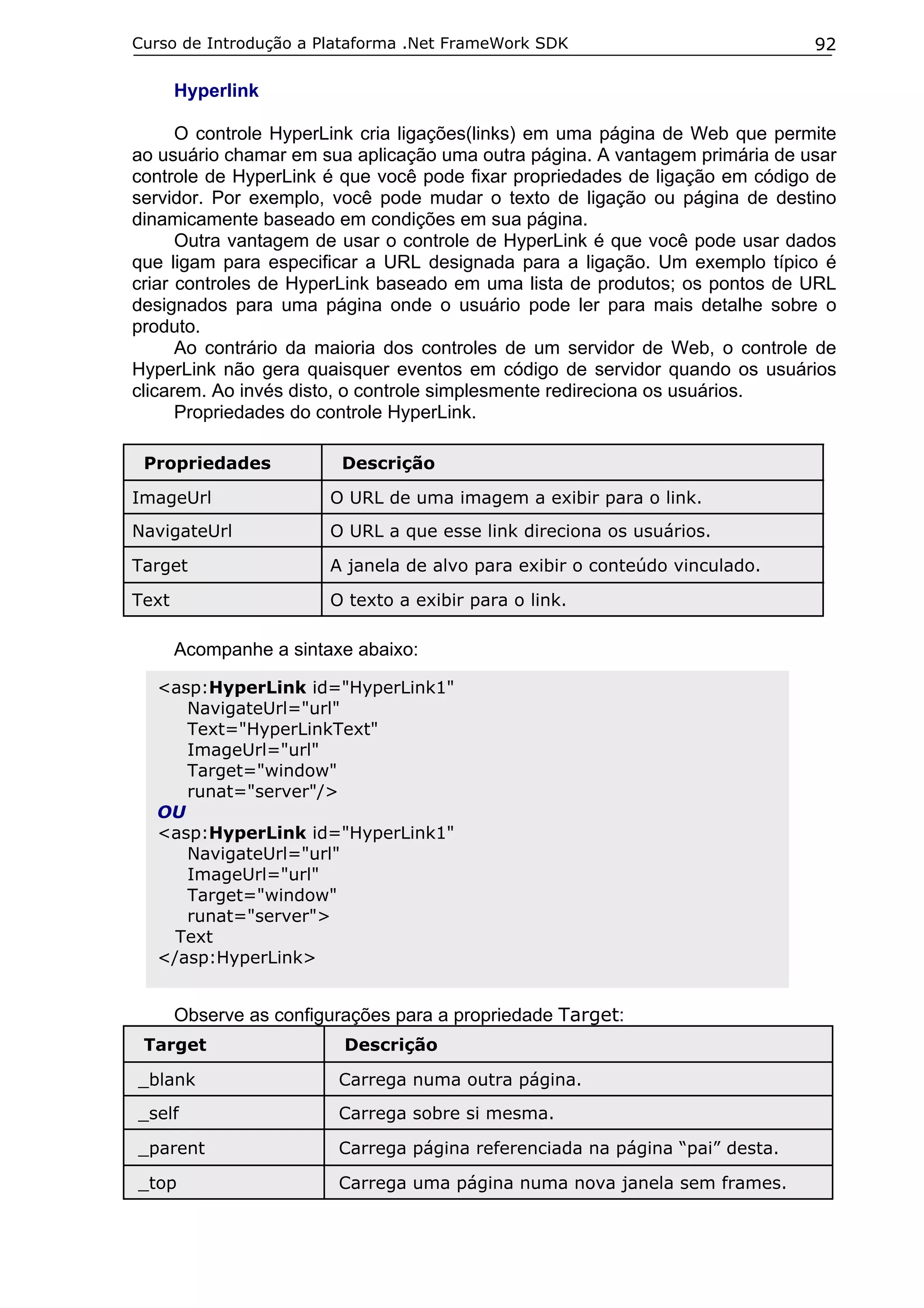 Curso de Introdução a Plataforma .Net FrameWork SDK

92

Hyperlink
O controle HyperLink cria ligações(links) em uma página de Web que permite
ao usuário chamar em sua aplicação uma outra página. A vantagem primária de usar
controle de HyperLink é que você pode fixar propriedades de ligação em código de
servidor. Por exemplo, você pode mudar o texto de ligação ou página de destino
dinamicamente baseado em condições em sua página.
Outra vantagem de usar o controle de HyperLink é que você pode usar dados
que ligam para especificar a URL designada para a ligação. Um exemplo típico é
criar controles de HyperLink baseado em uma lista de produtos; os pontos de URL
designados para uma página onde o usuário pode ler para mais detalhe sobre o
produto.
Ao contrário da maioria dos controles de um servidor de Web, o controle de
HyperLink não gera quaisquer eventos em código de servidor quando os usuários
clicarem. Ao invés disto, o controle simplesmente redireciona os usuários.
Propriedades do controle HyperLink.
Propriedades

Descrição

ImageUrl

O URL de uma imagem a exibir para o link.

NavigateUrl

O URL a que esse link direciona os usuários.

Target

A janela de alvo para exibir o conteúdo vinculado.

Text

O texto a exibir para o link.

Acompanhe a sintaxe abaixo:
<asp:HyperLink id="HyperLink1"
NavigateUrl="url"
Text="HyperLinkText"
ImageUrl="url"
Target="window"
runat="server"/>
OU
<asp:HyperLink id="HyperLink1"
NavigateUrl="url"
ImageUrl="url"
Target="window"
runat="server">
Text
</asp:HyperLink>

Observe as configurações para a propriedade Target:
Target

Descrição

_blank

Carrega numa outra página.

_self

Carrega sobre si mesma.

_parent

Carrega página referenciada na página “pai” desta.

_top

Carrega uma página numa nova janela sem frames.

 