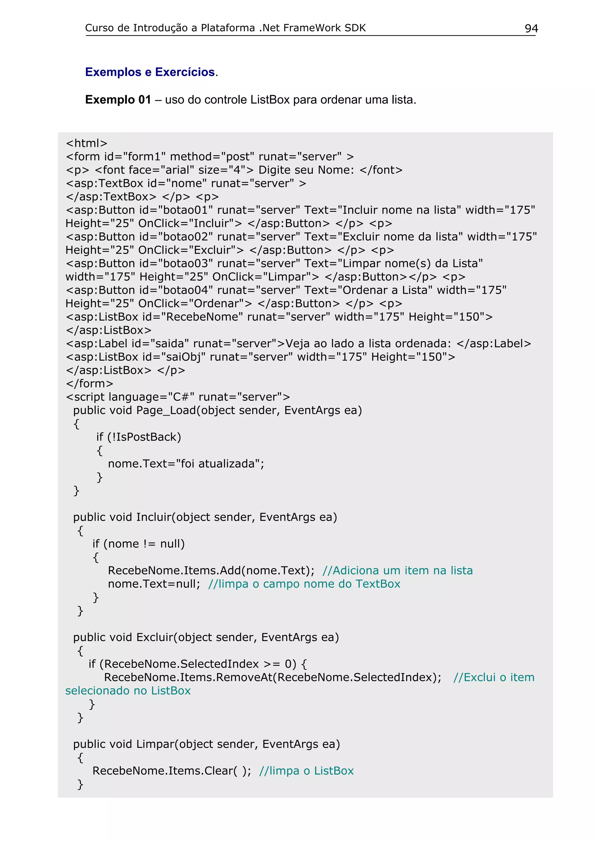 Curso de Introdução a Plataforma .Net FrameWork SDK

94

Exemplos e Exercícios.
Exemplo 01 – uso do controle ListBox para ordenar uma lista.
<html>
<form id="form1" method="post" runat="server" >
<p> <font face="arial" size="4"> Digite seu Nome: </font>
<asp:TextBox id="nome" runat="server" >
</asp:TextBox> </p> <p>
<asp:Button id="botao01" runat="server" Text="Incluir nome na lista" width="175"
Height="25" OnClick="Incluir"> </asp:Button> </p> <p>
<asp:Button id="botao02" runat="server" Text="Excluir nome da lista" width="175"
Height="25" OnClick="Excluir"> </asp:Button> </p> <p>
<asp:Button id="botao03" runat="server" Text="Limpar nome(s) da Lista"
width="175" Height="25" OnClick="Limpar"> </asp:Button></p> <p>
<asp:Button id="botao04" runat="server" Text="Ordenar a Lista" width="175"
Height="25" OnClick="Ordenar"> </asp:Button> </p> <p>
<asp:ListBox id="RecebeNome" runat="server" width="175" Height="150">
</asp:ListBox>
<asp:Label id="saida" runat="server">Veja ao lado a lista ordenada: </asp:Label>
<asp:ListBox id="saiObj" runat="server" width="175" Height="150">
</asp:ListBox> </p>
</form>
<script language="C#" runat="server">
public void Page_Load(object sender, EventArgs ea)
{
if (!IsPostBack)
{
nome.Text="foi atualizada";
}
}
public void Incluir(object sender, EventArgs ea)
{
if (nome != null)
{
RecebeNome.Items.Add(nome.Text); //Adiciona um item na lista
nome.Text=null; //limpa o campo nome do TextBox
}
}
public void Excluir(object sender, EventArgs ea)
{
if (RecebeNome.SelectedIndex >= 0) {
RecebeNome.Items.RemoveAt(RecebeNome.SelectedIndex);
selecionado no ListBox
}
}
public void Limpar(object sender, EventArgs ea)
{
RecebeNome.Items.Clear( ); //limpa o ListBox
}

//Exclui o item

 