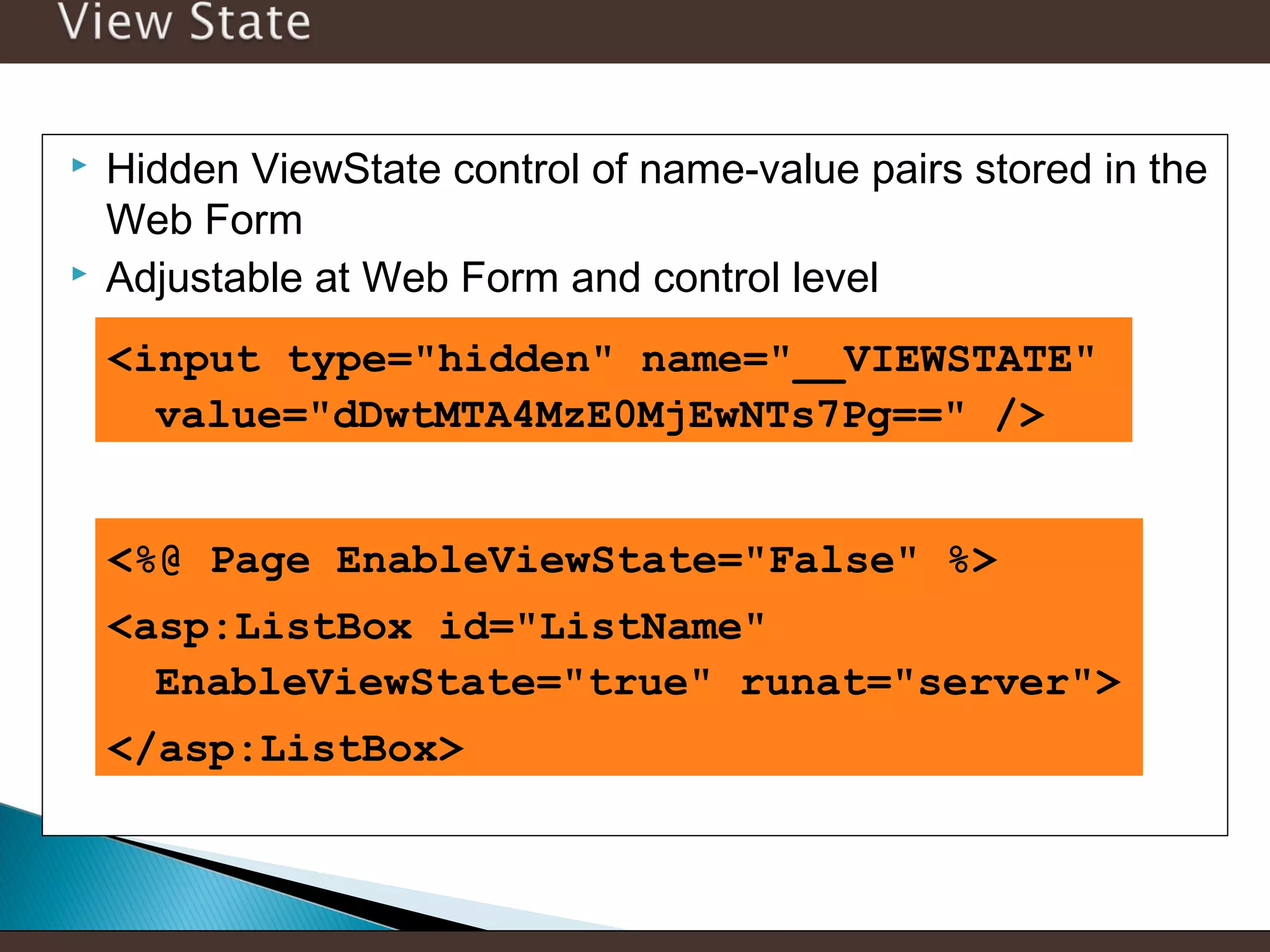 



Hidden ViewState control of name-value pairs stored in the
Web Form
Adjustable at Web Form and control level
<input type="hidden" name="__VIEWSTATE"
value="dDwtMTA4MzE0MjEwNTs7Pg==" />
<%@ Page EnableViewState="False" %>
<asp:ListBox id="ListName"
EnableViewState="true" runat="server">
</asp:ListBox>

 