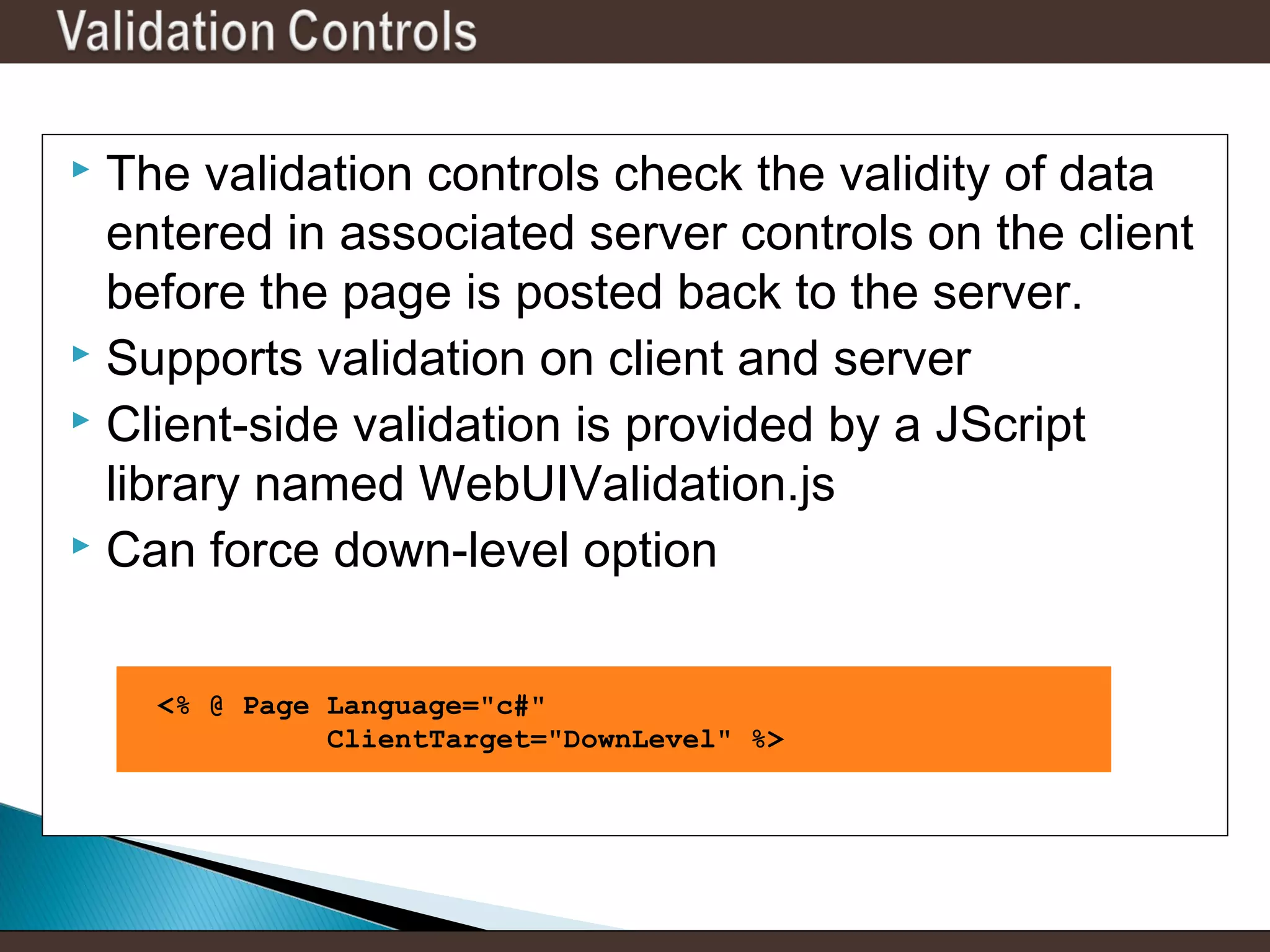 The validation controls check the validity of data
entered in associated server controls on the client
before the page is posted back to the server.
 Supports validation on client and server
 Client-side validation is provided by a JScript
library named WebUIValidation.js
 Can force down-level option


<% @ Page Language="c#"
ClientTarget="DownLevel" %>

 