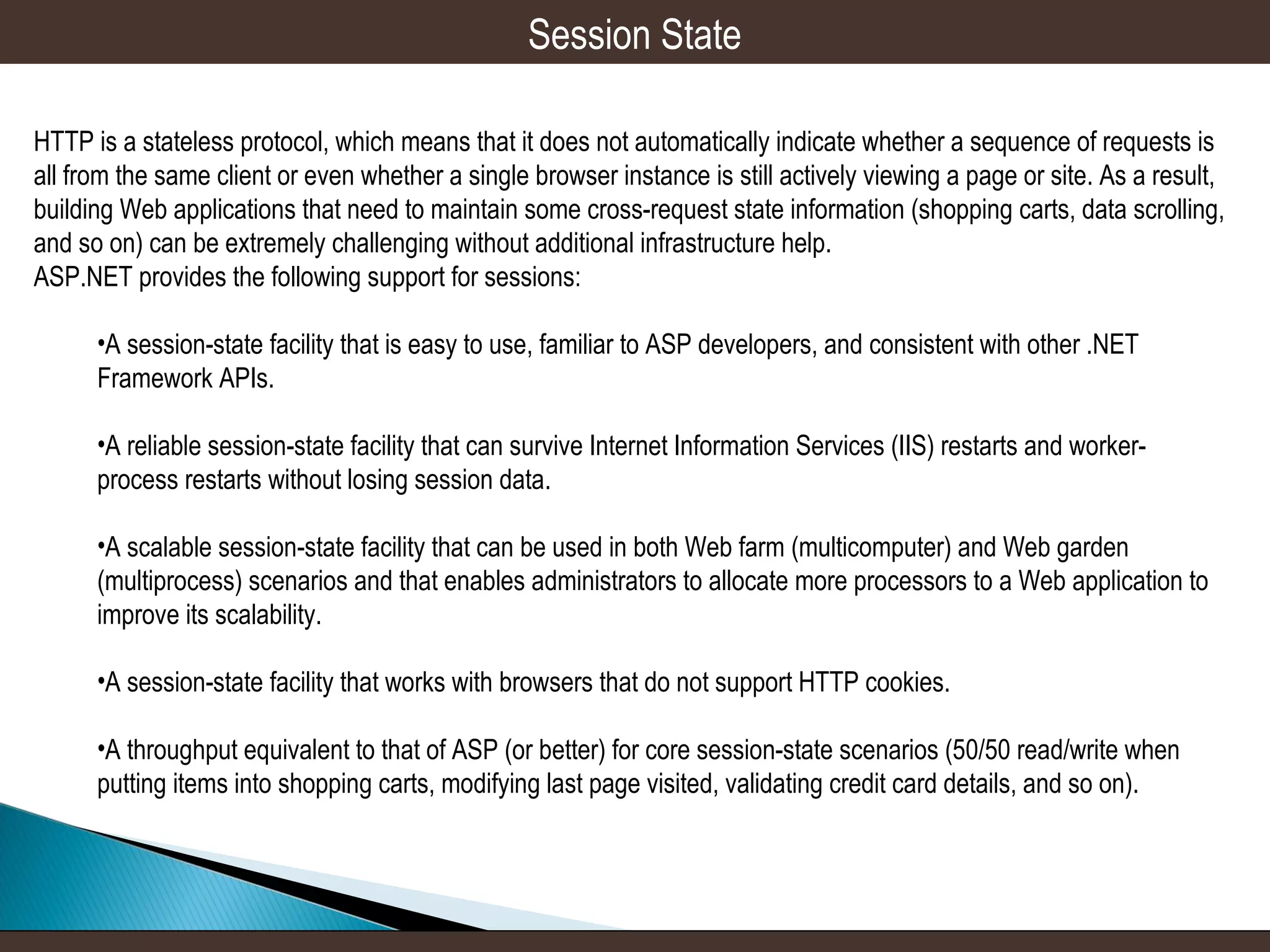 Session State
HTTP is a stateless protocol, which means that it does not automatically indicate whether a sequence of requests is
all from the same client or even whether a single browser instance is still actively viewing a page or site. As a result,
building Web applications that need to maintain some cross-request state information (shopping carts, data scrolling,
and so on) can be extremely challenging without additional infrastructure help.
ASP.NET provides the following support for sessions:
•A session-state facility that is easy to use, familiar to ASP developers, and consistent with other .NET
Framework APIs.
•A reliable session-state facility that can survive Internet Information Services (IIS) restarts and workerprocess restarts without losing session data.
•A scalable session-state facility that can be used in both Web farm (multicomputer) and Web garden
(multiprocess) scenarios and that enables administrators to allocate more processors to a Web application to
improve its scalability.
•A session-state facility that works with browsers that do not support HTTP cookies.
•A throughput equivalent to that of ASP (or better) for core session-state scenarios (50/50 read/write when
putting items into shopping carts, modifying last page visited, validating credit card details, and so on).

 