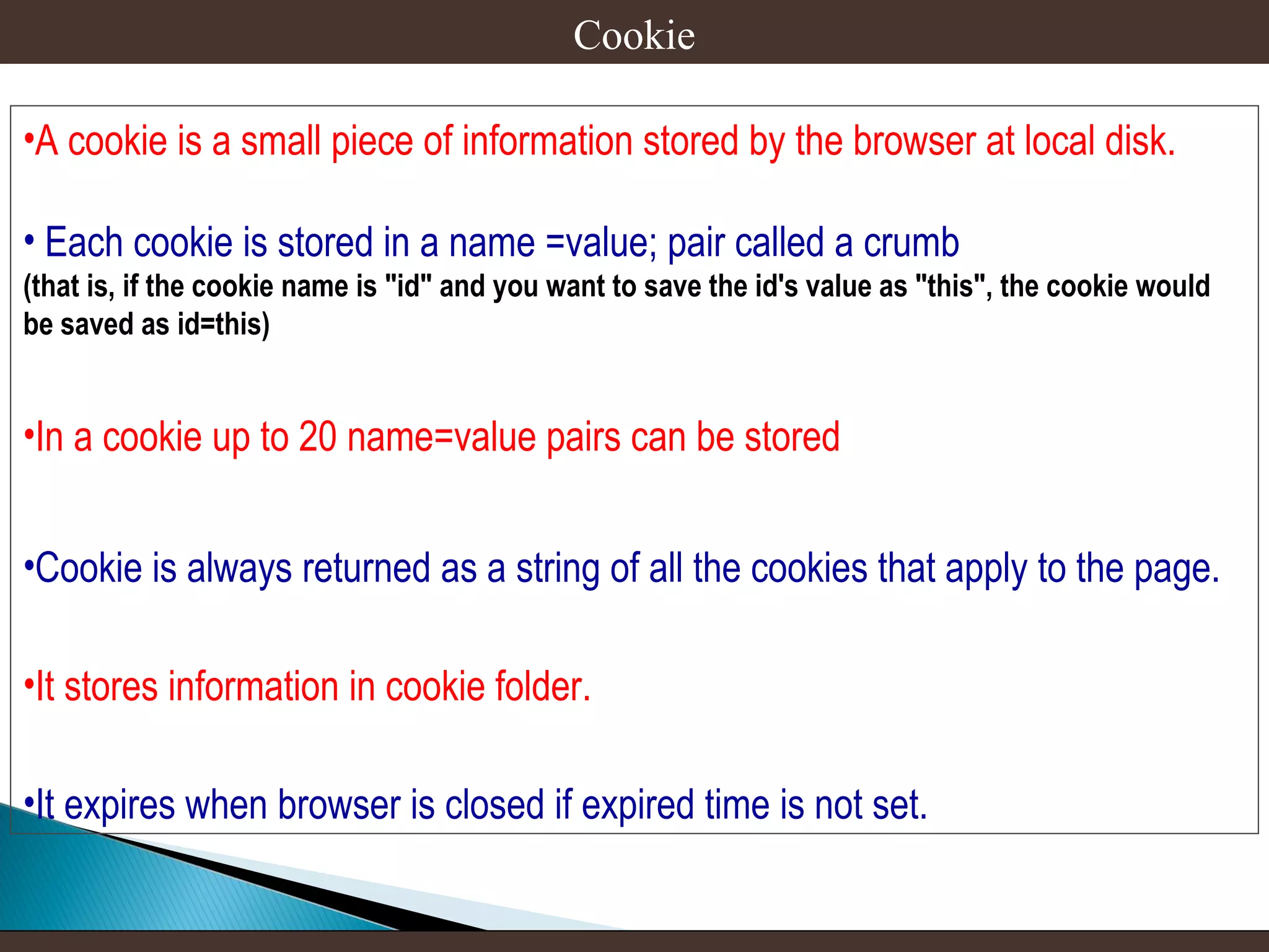 Cookie
•A cookie is a small piece of information stored by the browser at local disk.
• Each cookie is stored in a name =value; pair called a crumb
(that is, if the cookie name is "id" and you want to save the id's value as "this", the cookie would
be saved as id=this)

•In a cookie up to 20 name=value pairs can be stored
•Cookie is always returned as a string of all the cookies that apply to the page.
•It stores information in cookie folder.
•It expires when browser is closed if expired time is not set.

 