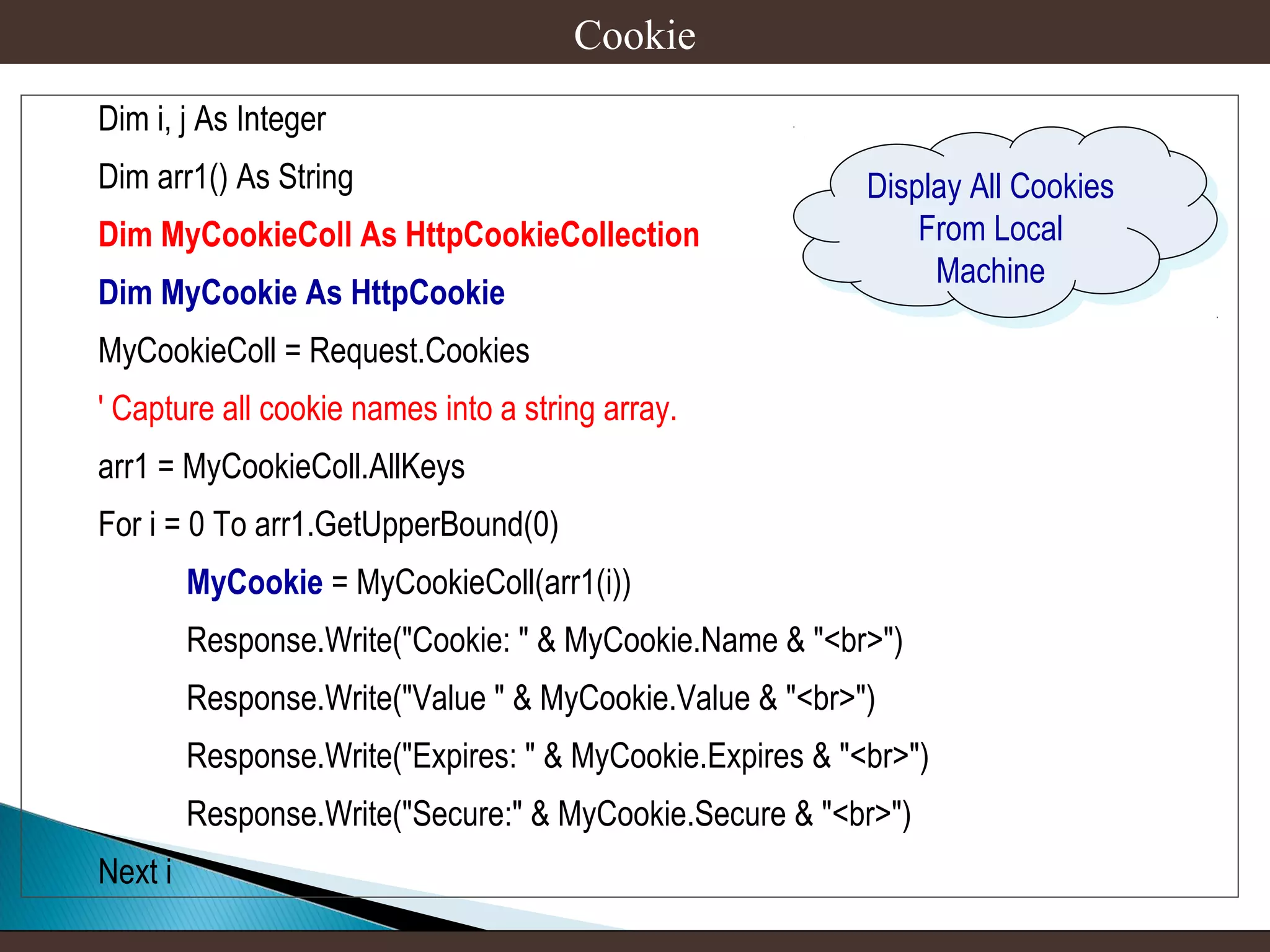Cookie
Dim i, j As Integer
Dim arr1() As String
Dim MyCookieColl As HttpCookieCollection
Dim MyCookie As HttpCookie

Display All Cookies
Display All Cookies
From Local
From Local
Machine
Machine

MyCookieColl = Request.Cookies
' Capture all cookie names into a string array.
arr1 = MyCookieColl.AllKeys
For i = 0 To arr1.GetUpperBound(0)
MyCookie = MyCookieColl(arr1(i))
Response.Write("Cookie: " & MyCookie.Name & "<br>")
Response.Write("Value " & MyCookie.Value & "<br>")
Response.Write("Expires: " & MyCookie.Expires & "<br>")
Response.Write("Secure:" & MyCookie.Secure & "<br>")
Next i

 