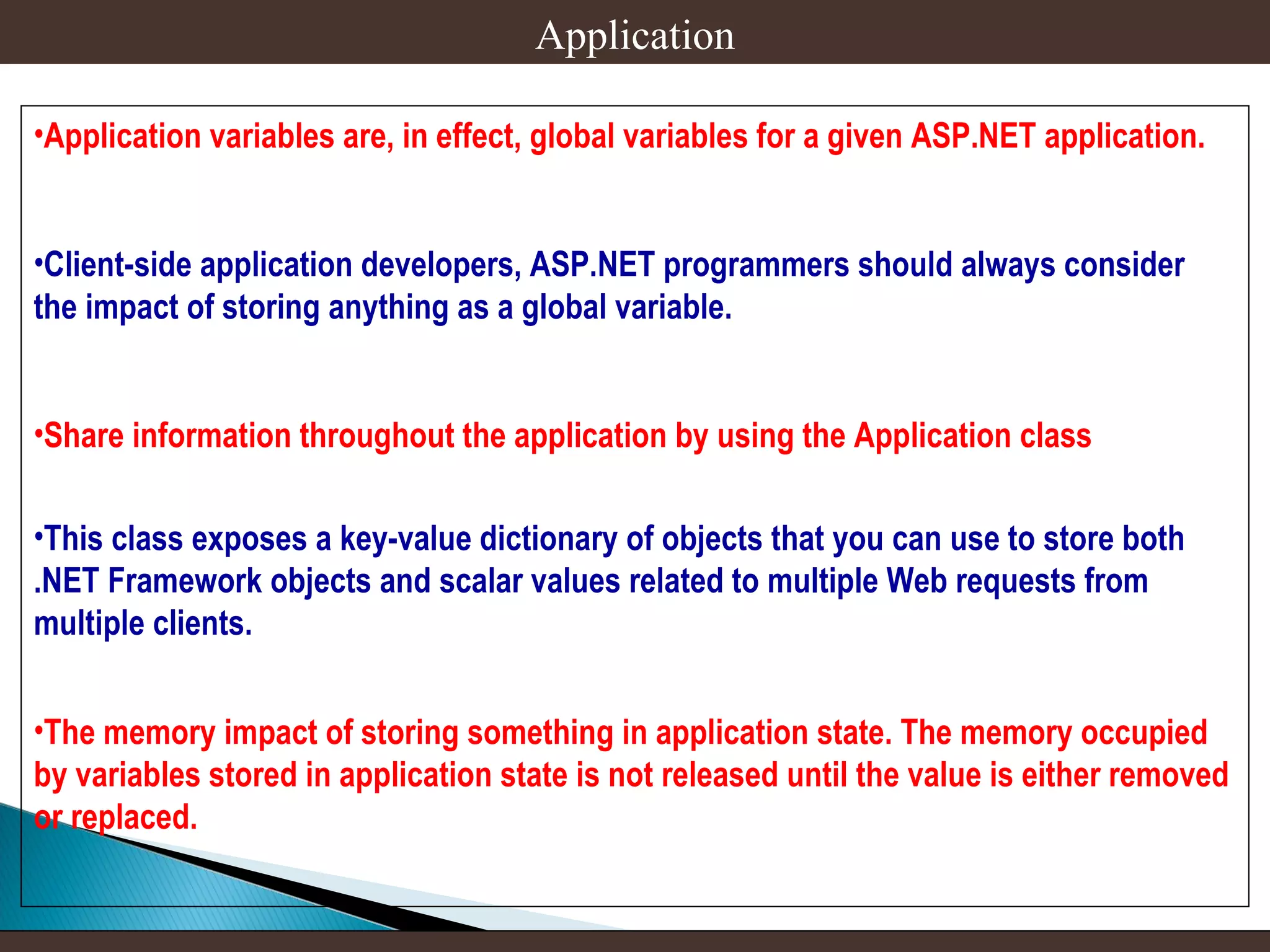 Application
•Application variables are, in effect, global variables for a given ASP.NET application.
•Client-side application developers, ASP.NET programmers should always consider
the impact of storing anything as a global variable.
•Share information throughout the application by using the Application class
•This class exposes a key-value dictionary of objects that you can use to store both
.NET Framework objects and scalar values related to multiple Web requests from
multiple clients.
•The memory impact of storing something in application state. The memory occupied
by variables stored in application state is not released until the value is either removed
or replaced.

 