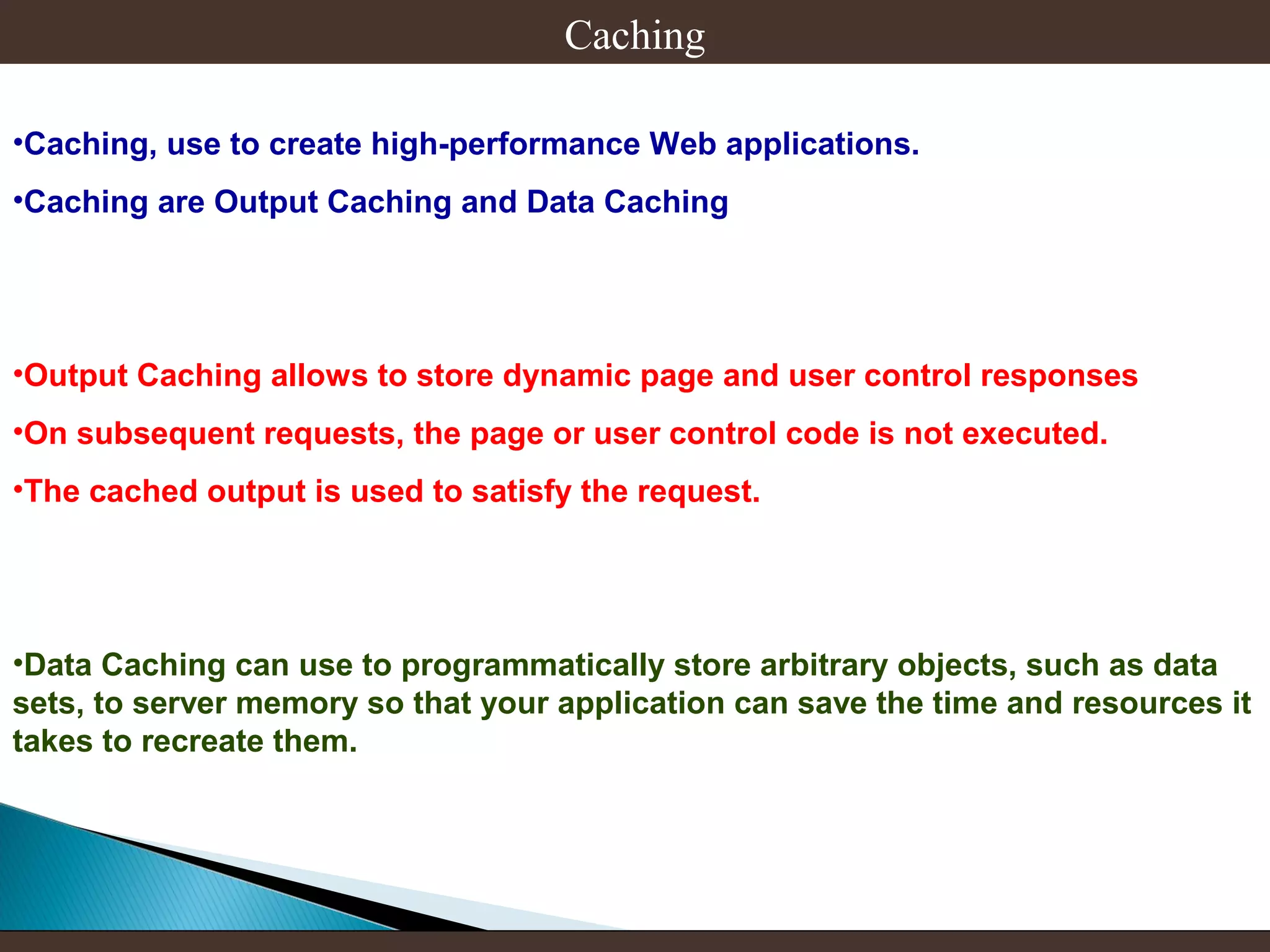 Caching
•Caching, use to create high-performance Web applications.
•Caching are Output Caching and Data Caching

•Output Caching allows to store dynamic page and user control responses
•On subsequent requests, the page or user control code is not executed.
•The cached output is used to satisfy the request.

•Data Caching can use to programmatically store arbitrary objects, such as data
sets, to server memory so that your application can save the time and resources it
takes to recreate them.

 