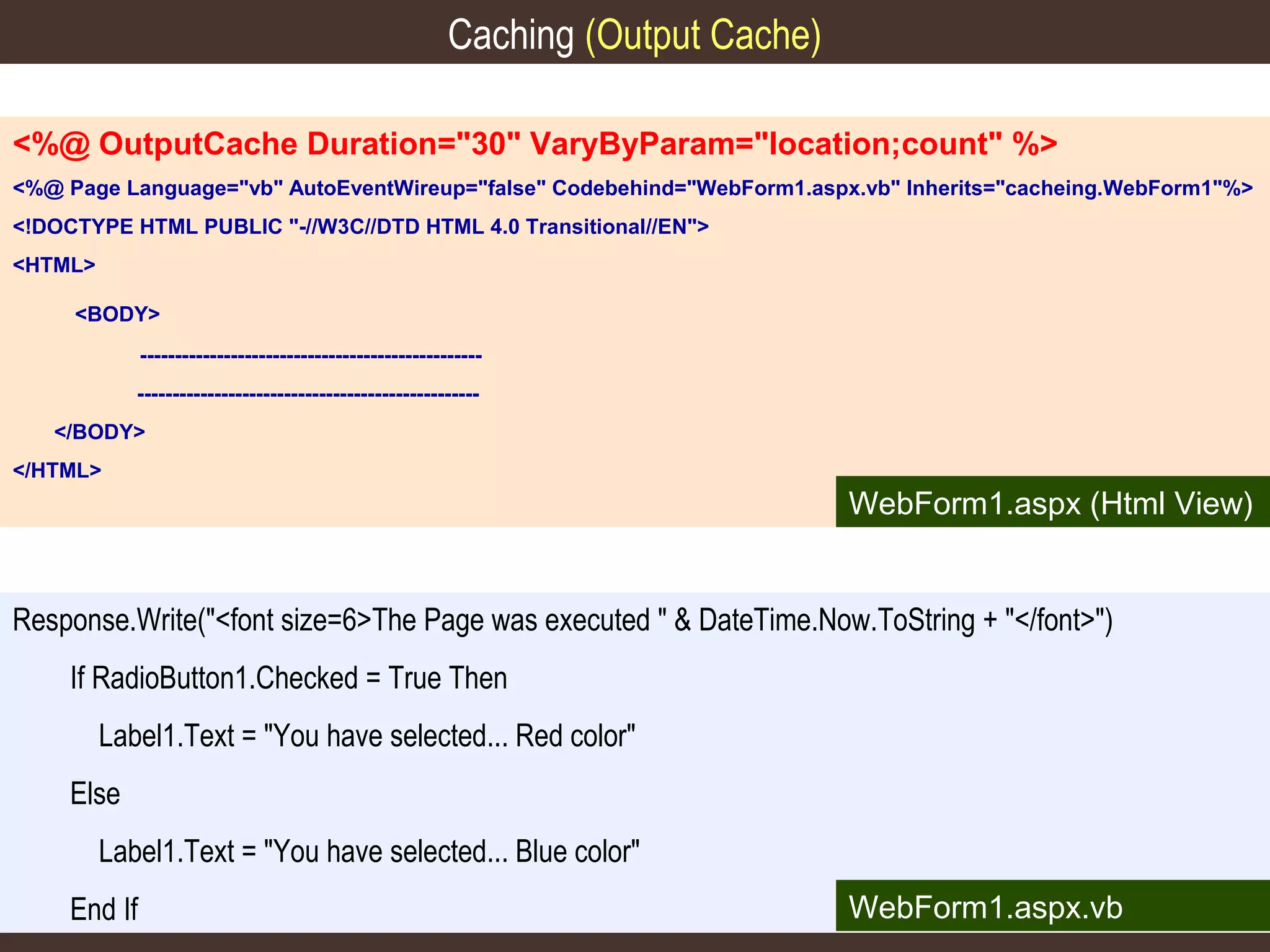 Caching (Output Cache)
<%@ OutputCache Duration="30" VaryByParam="location;count" %>
<%@ Page Language="vb" AutoEventWireup="false" Codebehind="WebForm1.aspx.vb" Inherits="cacheing.WebForm1"%>
<!DOCTYPE HTML PUBLIC "-//W3C//DTD HTML 4.0 Transitional//EN">
<HTML>
<BODY>
------------------------------------------------------------------------------------------------</BODY>
</HTML>

WebForm1.aspx (Html View)

Response.Write("<font size=6>The Page was executed " & DateTime.Now.ToString + "</font>")
If RadioButton1.Checked = True Then
Label1.Text = "You have selected... Red color"
Else
Label1.Text = "You have selected... Blue color"
End If

WebForm1.aspx.vb

 