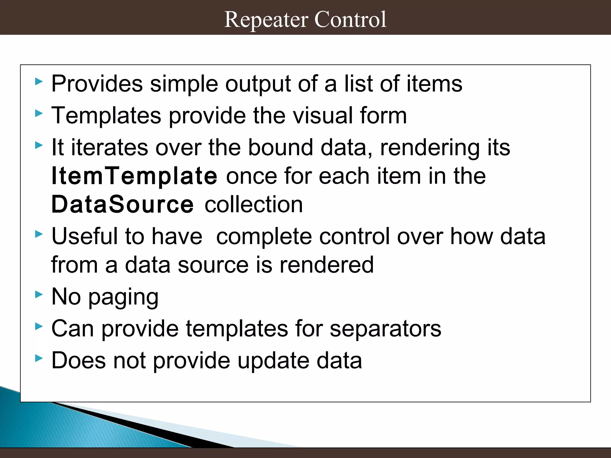 Repeater Control
Provides simple output of a list of items
 Templates provide the visual form
 It iterates over the bound data, rendering its
ItemTemplate once for each item in the
DataSource collection
 Useful to have complete control over how data
from a data source is rendered
 No paging
 Can provide templates for separators
 Does not provide update data


 