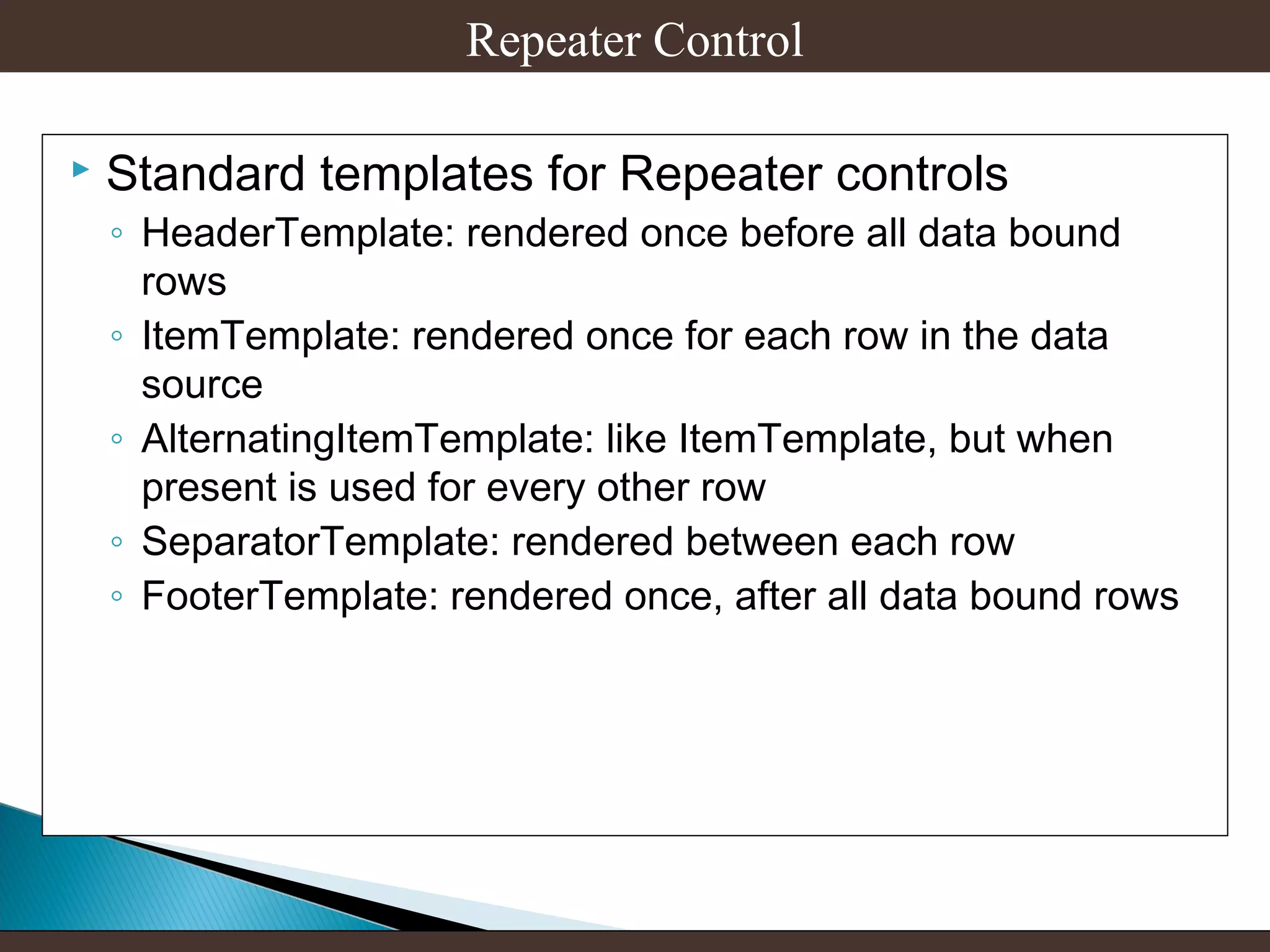 Repeater Control


Standard templates for Repeater controls

◦ HeaderTemplate: rendered once before all data bound
rows
◦ ItemTemplate: rendered once for each row in the data
source
◦ AlternatingItemTemplate: like ItemTemplate, but when
present is used for every other row
◦ SeparatorTemplate: rendered between each row
◦ FooterTemplate: rendered once, after all data bound rows

 