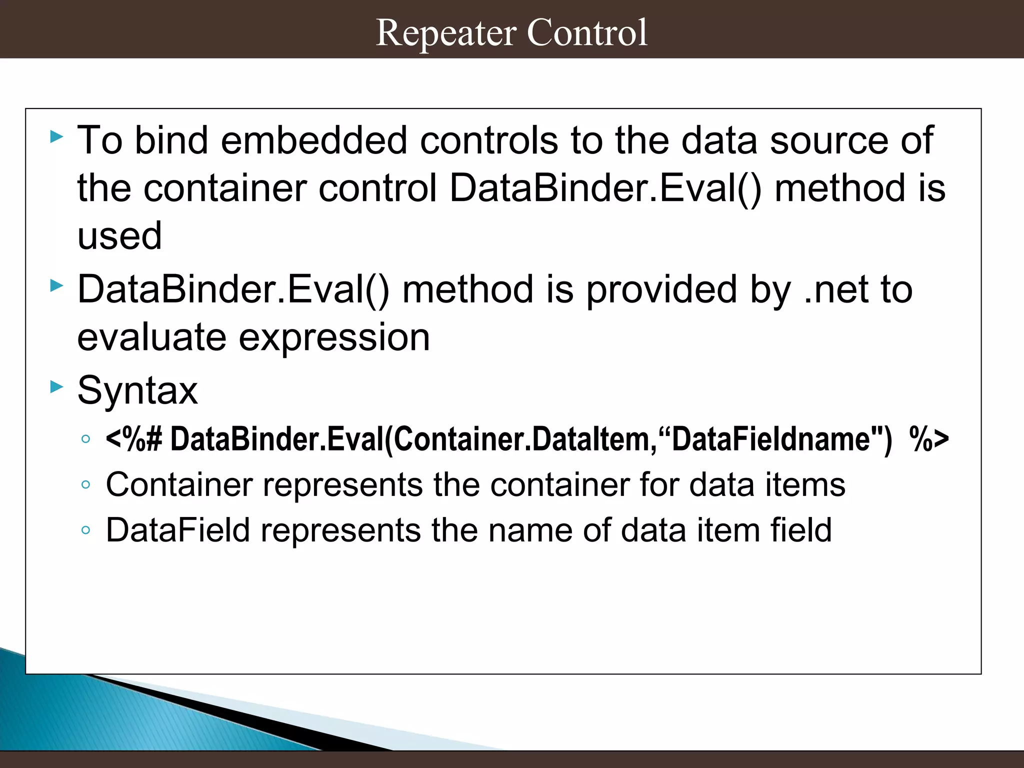 Repeater Control
To bind embedded controls to the data source of
the container control DataBinder.Eval() method is
used
 DataBinder.Eval() method is provided by .net to
evaluate expression
 Syntax


◦ <%# DataBinder.Eval(Container.DataItem,“DataFieldname") %>
◦ Container represents the container for data items
◦ DataField represents the name of data item field

 
