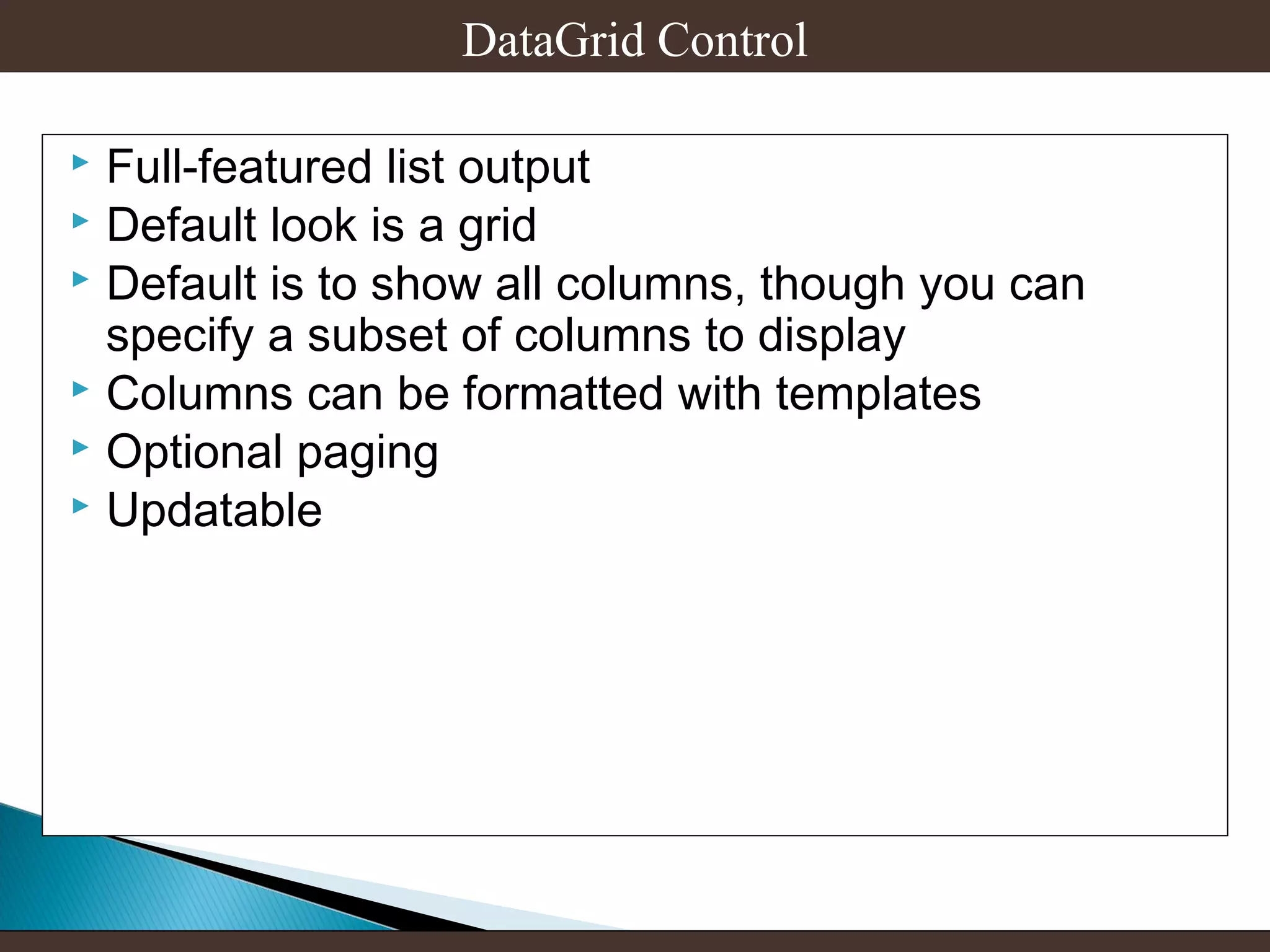 DataGrid Control
Full-featured list output
 Default look is a grid
 Default is to show all columns, though you can
specify a subset of columns to display
 Columns can be formatted with templates
 Optional paging
 Updatable


 