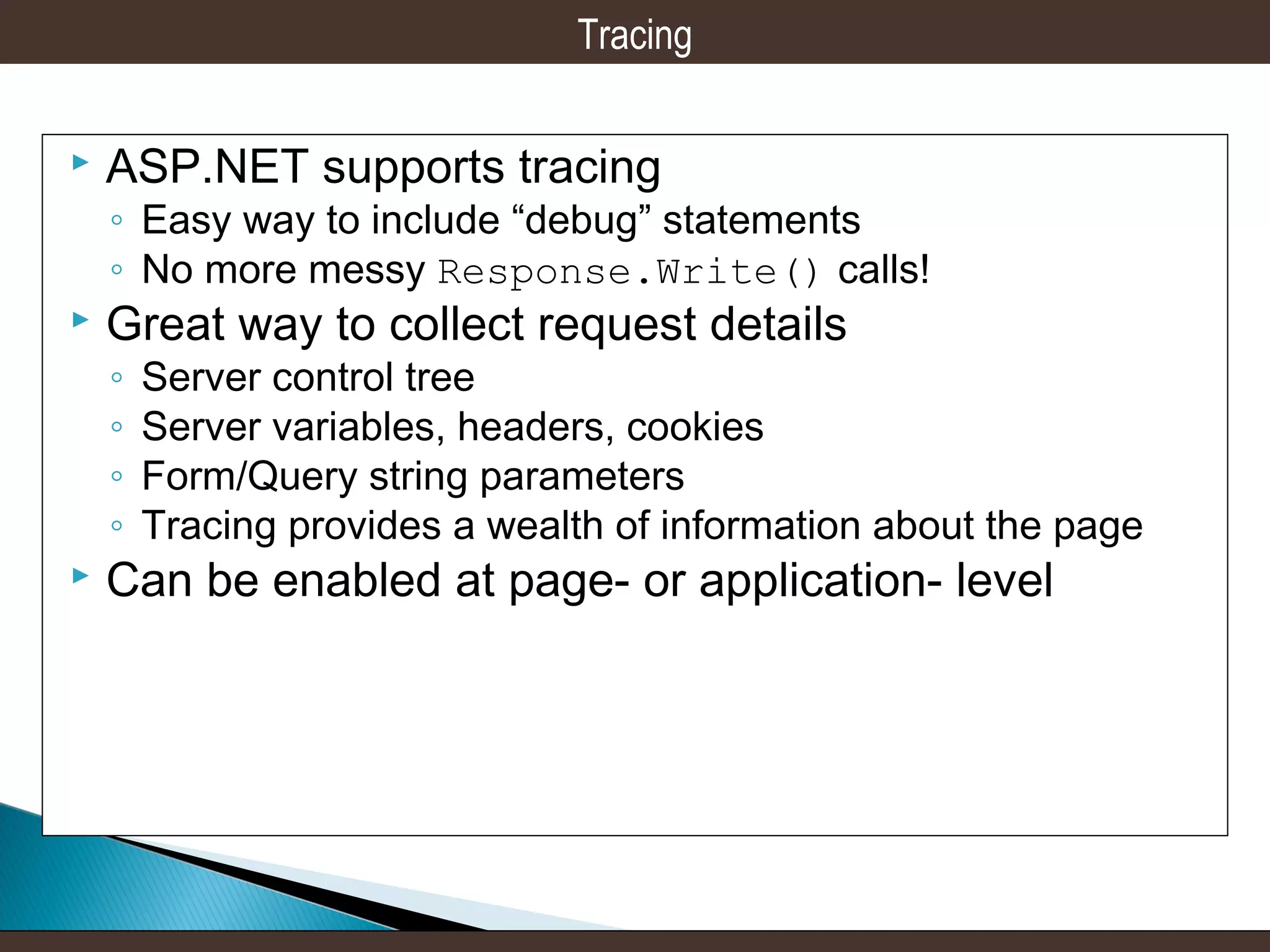 Tracing


ASP.NET supports tracing

◦ Easy way to include “debug” statements
◦ No more messy Response.Write() calls!



Great way to collect request details
◦
◦
◦
◦



Server control tree
Server variables, headers, cookies
Form/Query string parameters
Tracing provides a wealth of information about the page

Can be enabled at page- or application- level

 