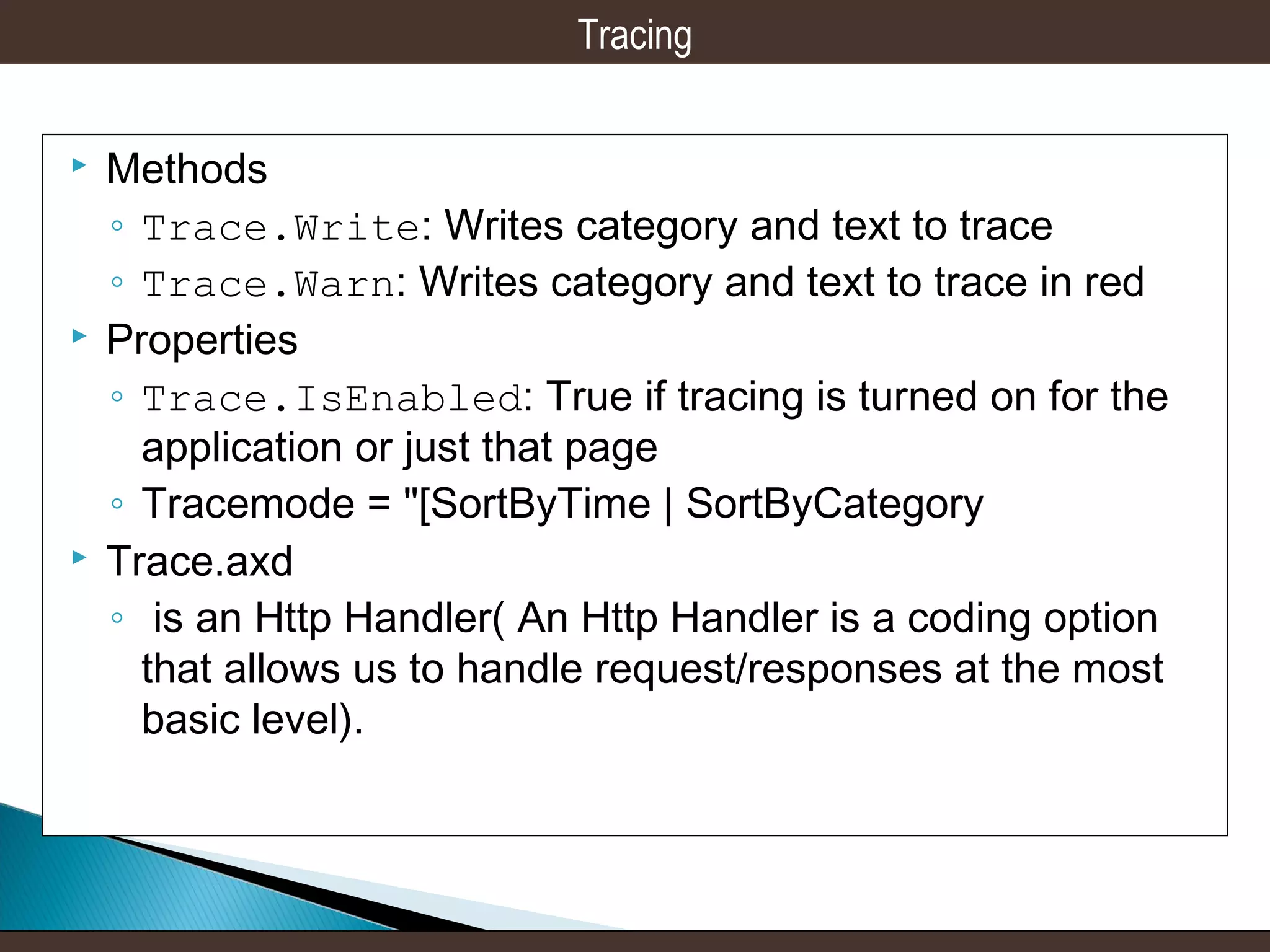 Tracing






Methods
◦ Trace.Write: Writes category and text to trace
◦ Trace.Warn: Writes category and text to trace in red
Properties
◦ Trace.IsEnabled: True if tracing is turned on for the
application or just that page
◦ Tracemode = "[SortByTime | SortByCategory
Trace.axd
◦ is an Http Handler( An Http Handler is a coding option
that allows us to handle request/responses at the most
basic level).

 